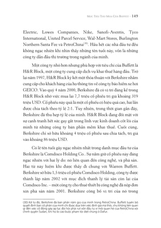149
Electric, Lowes Companies, Nike, Sanofi-Aventis, Tyco
International, United Parcel Service, Wal-Mart Stores, Burlington
Northern Santa Fee và PetroChina(30)
. Hầu hết các nhà đầu tư đều
không ngạc nhiên khi nhìn thấy những tên tuổi này, vốn là những
công ty dẫn đầu thị trường trong ngành của mình.
Một công ty nhỏ hơn nhưng phù hợp với tiêu chí của Buffett là
H&R Block, một công ty cung cấp dịch vụ khai thuế hàng đầu. Trở
lại năm 1997, H&R Block ký kết một thỏa thuận với Berkshire nhằm
cung cấp cho khách hàng của họ thông tin về công ty bảo hiểm xe hơi
GEICO. Vào quý 4 năm 2000, Berkshire đã có vị trí đáng kể trong
H&R Block nhờ việc mua lại 7,7 triệu cổ phiếu trị giá khoảng 319
triệu USD. Cổ phiếu này quả là một cổ phiếu có hiệu quả cao, hai lần
được chia tách theo tỷ lệ 2:1. Tuy nhiên, trong thời gian gần đây,
Berkshire đã thu hẹp tỷ lệ của mình. H&R Block đang đối mặt với
sự cạnh tranh hết sức gay gắt trong lĩnh vực kinh doanh cốt lõi của
mình từ những công ty bán phần mềm khai thuế. Cuối cùng,
Berkshire chỉ sở hữu khoảng 4 triệu cổ phiếu sau chia tách, trị giá
vào khoảng 86 triệu USD.
Có lẽ tên tuổi gây ngạc nhiên nhất trong danh mục đầu tư của
Berkshire là Comdisco Holding Co.. Sự nắm giữ cổ phiếu này đáng
ngạc nhiên với hai lý do: nó liên quan đến công nghệ, và phá sản.
Hai từ này hiếm khi được thấy đi chung với Warren Buffett.
Berkshire sở hữu 1,5 triệu cổ phiếu Comdisco Holding, công ty được
thành lập năm 2002 với mục đích thanh lý tài sản còn lại của
Comdisco Inc. – một công ty cho thuê thiết bị công nghệ đã nộp đơn
xin phá sản năm 2001. Berkshire công bố vị trí của nó trong
(30) Kể từ đó, Berkshire đã bán phần nắm giữ của mình trong PetroChina. Buffett tuyên bố
quyết định bán cổ phần của mình chỉ được dựa trên việc định giá mà thôi, chứ không liên quan
gì đến việc cổ đông gây áp lực đòi hỏi phải rút vốn đầu tư vì mối quan hệ của PetroChina với
chính quyền Sudan, khi họ bị cáo buộc phạm tội diệt chủng ở Dafur.
 