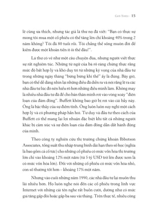 lẽ cũng ưa thích, nhưng tác giả lá thư nọ đã viết: “Bạn có thực sự
mong tôi mua một cổ phiếu có thể tăng lên chỉ khoảng 40% trong 2
năm không? Tôi đã 80 tuổi rồi. Tôi chẳng thể sống muôn đời để
kiếm được một khoản tiền ít ỏi thế đâu!”.
Lá thư có vẻ như một câu chuyện đùa, nhưng người viết thực
sự rất nghiêm túc. Những từ ngữ của bà rõ ràng chứng thực rằng
mức độ bất hợp lý và khó duy trì từ những kỳ vọng của nhà đầu tư
trong những ngày tháng “bừng bừng khí thế” ấy là đúng. Bây giờ,
bạn có thể dễ dàng nhìn lại những điều đã diễn ra và nói rằng lẽ ra các
nhà đầu tư lúc đó nên hiểu rõ hơn những điều mình làm. Không may
là nhiều nhà đầu tư đã để cho bản thân mình rơi vào vòng xoáy “điên
loạn của đám đông”. Buffett không bao giờ bị rơi vào cái bẫy này.
Ông là bậc thầy của sự điềm tĩnh. Ông luôn luôn suy nghĩ một cách
hợp lý và có phương pháp hẳn hoi. Tư duy và đầu tư theo cách của
Buffett có thể mang lại lợi nhuận đặc biệt khi tất cả những người
khác bị cảm xúc và sự điên loạn của đám đông dẫn dắt hành động
của mình.
Theo công ty nghiên cứu thị trường chứng khoán Ibbotson
Associates, tổng suất thu nhập trung bình dài hạn theo số học (nghĩa
là bao gồm cả cổ tức) cho những cổ phiếu có mức vốn hóa thị trường
lớn chỉ vào khoảng 12% một năm (từ 5 tỷ USD trở lên được xem là
có mức vốn hóa lớn). Đối với những cổ phiếu có mức vốn hóa nhỏ,
con số thường tốt hơn – khoảng 17% một năm.
Nhưng vào cuối những năm 1990, các nhà đầu tư lại muốn thu
lãi nhiều hơn. Họ luôn nghe nói đến các cổ phiếu trong lĩnh vực
Internet với những cái tên nghe rất buồn cười, dường như có mức
giá tăng gấp đôi hoặc gấp ba sau vài tháng. Trên thực tế, nhiều công
15
 