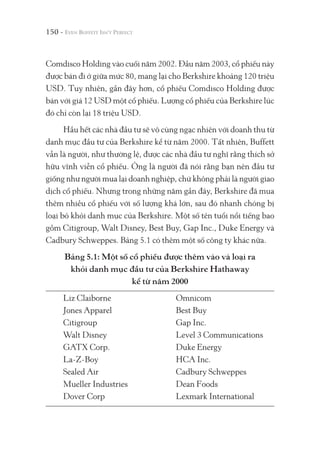 150 -
Comdisco Holding vào cuối năm 2002. Đầu năm 2003, cổ phiếu này
được bán đi ở giữa mức 80, mang lại cho Berkshire khoảng 120 triệu
USD. Tuy nhiên, gần đây hơn, cổ phiếu Comdisco Holding được
bán với giá 12 USD một cổ phiếu. Lượng cổ phiếu của Berkshire lúc
đó chỉ còn lại 18 triệu USD.
Hầu hết các nhà đầu tư sẽ vô cùng ngạc nhiên với doanh thu từ
danh mục đầu tư của Berkshire kể từ năm 2000. Tất nhiên, Buffett
vẫn là người, như thường lệ, được các nhà đầu tư nghĩ rằng thích sở
hữu vĩnh viễn cổ phiếu. Ông là người đã nói rằng bạn nên đầu tư
giống như người mua lại doanh nghiệp, chứ không phải là người giao
dịch cổ phiếu. Nhưng trong những năm gần đây, Berkshire đã mua
thêm nhiều cổ phiếu với số lượng khá lớn, sau đó nhanh chóng bị
loại bỏ khỏi danh mục của Berkshire. Một số tên tuổi nổi tiếng bao
gồm Citigroup, Walt Disney, Best Buy, Gap Inc., Duke Energy và
Cadbury Schweppes. Bảng 5.1 có thêm một số công ty khác nữa.
Bảng 5.1: Một số cổ phiếu được thêm vào và loại ra
khỏi danh mục đầu tư của Berkshire Hathaway
kể từ năm 2000
Liz Claiborne Omnicom
Jones Apparel Best Buy
Citigroup Gap Inc.
Walt Disney Level 3 Communications
GATX Corp. Duke Energy
La-Z-Boy HCA Inc.
Sealed Air Cadbury Schweppes
Mueller Industries Dean Foods
Dover Corp Lexmark International
 