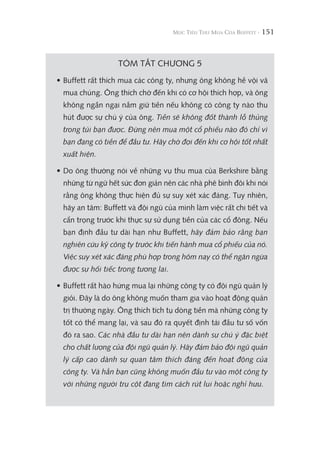 151
TÓM TẮT CHƯƠNG 5
• Buffett rất thích mua các công ty, nhưng ông không hề vội vã
mua chúng. Ông thích chờ đến khi có cơ hội thích hợp, và ông
không ngần ngại nắm giữ tiền nếu không có công ty nào thu
hút được sự chú ý của ông. Tiền sẽ không đốt thành lỗ thủng
trong túi bạn được. Đừng nên mua một cổ phiếu nào đó chỉ vì
bạn đang có tiền để đầu tư. Hãy chờ đợi đến khi cơ hội tốt nhất
xuất hiện.
• Do ông thường nói về những vụ thu mua của Berkshire bằng
những từ ngữ hết sức đơn giản nên các nhà phê bình đôi khi nói
rằng ông không thực hiện đủ sự suy xét xác đáng. Tuy nhiên,
hãy an tâm: Buffett và đội ngũ của mình làm việc rất chi tiết và
cẩn trọng trước khi thực sự sử dụng tiền của các cổ đông. Nếu
bạn định đầu tư dài hạn như Buffett, hãy đảm bảo rằng bạn
nghiên cứu kỹ công ty trước khi tiến hành mua cổ phiếu của nó.
Việc suy xét xác đáng phù hợp trong hôm nay có thể ngăn ngừa
được sự hối tiếc trong tương lai.
• Buffett rất hào hứng mua lại những công ty có đội ngũ quản lý
giỏi. Đây là do ông không muốn tham gia vào hoạt động quản
trị thường ngày. Ông thích tích tụ dòng tiền mà những công ty
tốt có thể mang lại, và sau đó ra quyết định tái đầu tư số vốn
đó ra sao. Các nhà đầu tư dài hạn nên dành sự chú ý đặc biệt
cho chất lượng của đội ngũ quản lý. Hãy đảm bảo đội ngũ quản
lý cấp cao dành sự quan tâm thích đáng đến hoạt động của
công ty. Và hẳn bạn cũng không muốn đầu tư vào một công ty
với những người trụ cột đang tìm cách rút lui hoặc nghỉ hưu.
 
