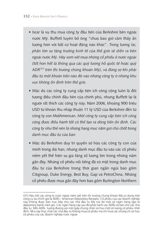 152 -
• Iscar là vụ thu mua công ty đầu tiên của Berkshire bên ngoài
nước Mỹ. Buffett tuyên bố ông “chưa bao giờ cảm thấy ấn
tượng hơn với bất cứ hoạt động nào khác”. Trong tương lai,
phần lớn sự tăng trưởng kinh tế của thế giới sẽ diễn ra bên
ngoài nước Mỹ. Hãy xem xét mua những cổ phiếu ở nước ngoài
(tốt hơn hết là thông qua các quỹ tương hỗ quốc tế hoặc quỹ
ADR(31)
trên thị trường chứng khoán Mỹ), và đừng sợ khi phải
đầu tư một khoản tiền nào đó vào những công ty ở những khu
vực không ổn định trên thế giới.
• Mặc dù các công ty cung cấp tiện ích công cộng luôn là đối
tượng điều chỉnh đầu tiên của chính phủ, nhưng Buffett lại là
người rất thích các công ty này. Năm 2006, khoảng 900 triệu
USD từ khoản thu nhập thuần 11 tỷ USD của Berkshire đến từ
công ty con MidAmerican. Một công ty cung cấp tiện ích công
cộng được điều hành tốt có thể tạo ra dòng tiền ổn định. Các
công ty như thế nên là những hạng mục nắm giữ chủ chốt trong
danh mục đầu tư của bạn.
• Mặc dù Berkshire duy trì quyền sở hữu các công ty con của
mình trong dài hạn, nhưng danh mục đầu tư vào các cổ phiếu
niêm yết thể hiện sự gia tăng số lượng lớn trong những năm
gần đây. Những cổ phiếu nổi tiếng đã có mặt trong danh mục
đầu tư của Berkshire trong thời gian ngắn ngủi bao gồm
Citigroup, Duke Energy, Best Buy, Gap và PetroChina. Những
cổ phiếu được mua gần đây hơn bao gồm Burlington Northern
(31) Hầu hết các công ty nước ngoài niêm yết trên thị trường chứng khoán Mỹ sử dụng một
công cụ tài chính gọi là ADRs - American Depository Receipts. Cổ phiếu của các doanh nghiệp
này không được bán trực tiếp cho các nhà đầu tư Mỹ mà do một số ngân hàng (gọi là
depository bank) nắm giữ. Các ngân hàng này sau đó phát hành các ADRs và bán cho các nhà
đầu tư. Mỗi ADRs tương đương với một giấy chứng nhận sở hữu một số lượng cổ phiếu nhất
định. Như vậy thực chất các nhà đầu tư không mua cổ phiếu mà chỉ mua các chứng chỉ sở hữu
cổ phiếu của các doanh nghiệp nước ngoài.
 