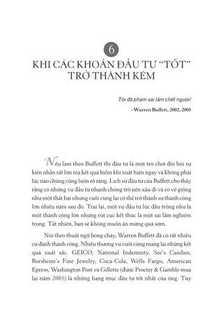 6
KHI CÁC KHOẢN ĐẦU TƯ “TỐT”
TRỞ THÀNH KÉM
Tôi đã phạm sai lầm chết người!
- Warren Buffett, 2002, 2005
ếu làm theo Buffett thì đầu tư là một trò chơi đòi hỏi sự
kiên nhẫn rất lớn mà kết quả hiếm khi xuất hiện ngay và không phải
lúc nào chúng cũng luôn rõ ràng. Lịch sử đầu tư của Buffett cho thấy
rằng có những vụ đầu tư nhanh chóng trở nên xấu đi và có vẻ giống
như một thất bại nhưng cuối cùng lại có thể trở thành sự thành công
lớn nhiều năm sau đó. Trái lại, một vụ đầu tư lúc đầu trông như là
một thành công lớn nhưng rút cục kết thúc là một sai lầm nghiêm
trọng. Tất nhiên, bạn sẽ không muốn ăn mừng quá sớm.
Nói theo thuật ngữ bóng chày, Warren Buffett đã có rất nhiều
cú đánh thành công. Nhiều thương vụ cuối cùng mang lại những kết
quả xuất sắc. GEICO, National Indemnity, See’s Candies,
Borsheim’s Fine Jewelry, Coca-Cola, Wells Fargo, American
Epress, Washington Post và Gillette (được Procter & Gamble mua
lại năm 2005) là những hạng mục đầu tư tốt nhất của ông. Tuy
 