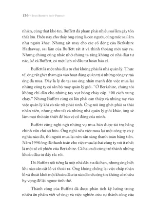156 -
nhiên, cũng thật khó tin, Buffett đã phạm phải nhiều sai lầm gây tổn
thất lớn. Điều này cho thấy ông cũng là con người, cũng mắc sai lầm
như người khác. Nhưng rất may cho các cổ đông của Berkshire
Hathaway, sai lầm của Buffett rất ít và thỉnh thoảng mới xảy ra.
Nhưng chúng cũng nhắc nhở chúng ta rằng không có nhà đầu tư
nào, kể cả Buffett, có một lịch sử đầu tư hoàn hảo cả.
Buffett là một nhà đầu tư chứ không phải là nhà quản lý. Thực
tế, ông rất ghét tham gia vào hoạt động quản trị ở những công ty mà
ông đã mua. Đây là lý do tại sao ông nhấn mạnh đến việc mua lại
những công ty có sẵn bộ máy quản lý giỏi. “Ở Berkshire, chúng tôi
không chỉ dẫn cho những tay vụt bóng chày cấp .400 cách vung
chày.” Nhưng Buffett cũng có lần phải can thiệp và nhúng tay vào
việc quản lý khi có rắc rối phát sinh. Ông nói ông ghét phải sa thải
nhân viên, nhưng như tất cả những nhà quản lý giỏi khác, ông sẽ
làm mọi thứ cần thiết để bảo vệ cổ đông của mình.
Buffett cũng nghi ngờ những vụ mua bán được tài trợ bằng
chính vốn chủ sở hữu. Ông nghĩ nếu việc mua lại một công ty có ý
nghĩa nào đó, thì người mua lại nên sẵn sàng thanh toán bằng tiền.
Năm 1998 ông đã thanh toán cho việc mua lại hai công ty với ít nhất
là một số cổ phiếu của Berkshire. Cả hai cuối cùng trở thành những
khoản đầu tư đầy rắc rối.
Dù Buffett nổi tiếng là một nhà đầu tư dài hạn, nhưng ông biết
khi nào cần cắt lỗ và thoát ra. Ông không chống lại việc chấp nhận
lỗ và thoát khỏi một khoản đầu tư nào đó nếu ông tin không có nhiều
hy vọng để lật ngược tình thế.
Thành công của Buffett đã được phân tích kỹ lưỡng trong
nhiều ấn phẩm viết về ông; và việc nghiên cứu sự thành công của
 
