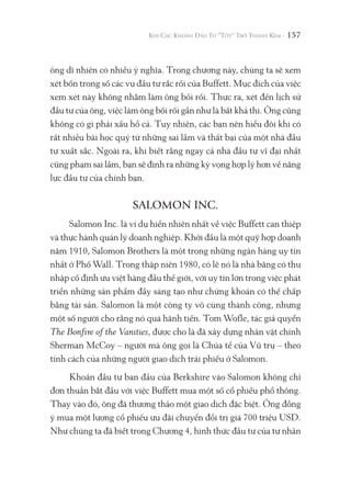 157
ông dĩ nhiên có nhiều ý nghĩa. Trong chương này, chúng ta sẽ xem
xét bốn trong số các vụ đầu tư rắc rối của Buffett. Mục đích của việc
xem xét này không nhằm làm ông bối rối. Thực ra, xét đến lịch sử
đầu tư của ông, việc làm ông bối rối gần như là bất khả thi. Ông cũng
không có gì phải xấu hổ cả. Tuy nhiên, các bạn nên hiểu đôi khi có
rất nhiều bài học quý từ những sai lầm và thất bại của một nhà đầu
tư xuất sắc. Ngoài ra, khi biết rằng ngay cả nhà đầu tư vĩ đại nhất
cũng phạm sai lầm, bạn sẽ định ra những kỳ vọng hợp lý hơn về năng
lực đầu tư của chính bạn.
SALOMON INC.
Salomon Inc. là ví dụ hiển nhiên nhất về việc Buffett can thiệp
và thực hành quản lý doanh nghiệp. Khởi đầu là một quỹ hợp doanh
năm 1910, Salomon Brothers là một trong những ngân hàng uy tín
nhất ở Phố Wall. Trong thập niên 1980, có lẽ nó là nhà băng có thu
nhập cố định ưu việt hàng đầu thế giới, với uy tín lớn trong việc phát
triển những sản phẩm đầy sáng tạo như chứng khoán có thế chấp
bằng tài sản. Salomon là một công ty vô cùng thành công, nhưng
một số người cho rằng nó quá hãnh tiến. Tom Wofle, tác giả quyển
The Bonfire of the Vanities, được cho là đã xây dựng nhân vật chính
Sherman McCoy – người mà ông gọi là Chúa tể của Vũ trụ – theo
tính cách của những người giao dịch trái phiếu ở Salomon.
Khoản đầu tư ban đầu của Berkshire vào Salomon không chỉ
đơn thuần bắt đầu với việc Buffett mua một số cổ phiếu phổ thông.
Thay vào đó, ông đã thương thảo một giao dịch đặc biệt. Ông đồng
ý mua một lượng cổ phiếu ưu đãi chuyển đổi trị giá 700 triệu USD.
Như chúng ta đã biết trong Chương 4, hình thức đầu tư của tư nhân
 
