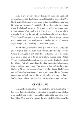 159
Điều thú vị là John Meriwether, người bước vào nghề kinh
doanh chứng khoán dựa trên sự chênh lệch giá trái phiếu năm 1975
khi làm việc ở Salomon, là một trong những người bị phát hiện gian
lận trong vụ Salomon. Nếu cái tên Meriwether nghe có vẻ quen
thuộc thì đó là vì Meriwether đóng một vai trò lớn hơn nhiều trong
một vụ tai tiếng về tài chính khác có khả năng gây ra hậu quả nghiêm
trọng cho thị trường thế giới. Meriwether là sáng lập viên quỹ Long-
Term Capital Management, một hedge fund đầy tai tiếng đã sụp đổ
năm 1998 và phải được bảo lãnh vào phút chót bởi các chủ nợ được
Ngân hàng Dự trữ Liên bang tại New York sắp xếp.
Nhờ Buffett, Salomon đã được giải cứu. Năm 1992, ông thôi
giữ chức giám đốc điều hành. Năm năm sau, Salomon bị Travelers
Group mua lại, giờ là một phần thuộc Citigroup. Có lẽ điều đáng
ngạc nhiên là nó đã tạo ra 2,5 lần giá trị đầu tư ban đầu trong 10 năm.
Vì thế, có thể xem Salomon thực sự là một khoản đầu tư đầy rắc rối
hay không? Xét trên quan điểm thu nhập từ đầu tư, Salomon quả
thực là một sự thành công. Tuy nhiên, không thể tin được rằng
Buffett sẽ đầu tư vào Salomon nếu ông biết được bất cứ dấu hiệu nào
của vụ khủng hoảng mà công ty này sắp trải qua. Mặc dù Salomon
cuối cùng trở thành một vụ đầu tư có lợi nhuận, nhưng nó đã đẩy
Buffett vào một hoàn cảnh mà chắc chắn ông luôn muốn tránh xa.
GENERAL RE
General Re là một công ty tái bảo hiểm, nghĩa là một công ty
bảo hiểm dành cho các công ty bảo hiểm. Cũng giống như việc bạn
mua bảo hiểm để tự bảo vệ mình khỏi mất mát tài sản, công ty mà
bạn có hợp đồng bảo hiểm cũng có thể mua bảo hiểm để tự bảo vệ họ
 