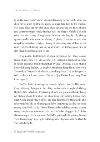 ty đã thêm cái đuôi “.com” vào cuối tên công ty của mình, vì họ tin
điều này sẽ giúp họ thu hút nhiều sự quan tâm hơn từ thị trường.
Hết cuộc khảo sát này đến cuộc khảo sát khác đã cho thấy những
nhà đầu tư suy nghĩ việc kiếm được suất thu nhập ít nhất là 20% mỗi
năm trên thị trường chứng khoán là hoàn toàn hợp lý. Họ không
quan tâm đến việc mua vào những cổ phiếu có thể tạo ra suất thu
nhập khiêm tốn hơn – thậm chí ngay cả khi chúng tỏ ra tốt hơn so với
mức trung bình trong lịch sử. Và dĩ nhiên, họ không quan tâm gì
đến những cổ phiếu có giá trị cao.
Tuy nhiên, Buffett hiểu rõ điều này hơn ai hết. Ông là một
trong những “học trò” sắc sảo nhất trên thị trường tài chính và luôn
là người giỏi nhất trong nhiều thập kỷ qua. Ông chú ý đến những
khuynh hướng dài hạn, và ông biết rằng hoạt động đầu tư hợp lý đã
“chào thua” sự phấn khích của đám đông (hoặc “sự hồ hởi phi lý
trí”(1)
– theo cách nói của cựu Chủ tịch Quỹ Dự trữ Liên bang Alan
Greenspan).
Buffett hiểu rất tường tận báo cáo nghiên cứu của Ibbotson.
Ông biết rằng những mức thu nhập cao hơn mức trung bình không
thể tiếp diễn mãi được. Thị trường sẽ luôn sụt giảm sau thời kỳ bùng
nổ những khoản thu nhập lớn chưa từng thấy nhưng không thực
chất. Cũng giống như Buffett, các nhà đầu tư có lý trí khác bị chế
nhạo trên báo chí vì những quan điểm thận trọng của họ vào cuối
những năm 1990. Ví dụ, David Dreman đã cảnh báo các nhà đầu tư
trong chuyên mục của mình trên tạp chí Forbes rằng giá cả cổ phiếu
đã trở nên quá đắt để mua vào. Một độc giả sau đó đã gọi ông là một
“con khủng long” ngu ngốc vì không hiểu rằng mọi việc đã khác đi
vào thời điểm đó.
16 -
(1) Nguyên văn: “irritional exurberance”.
 