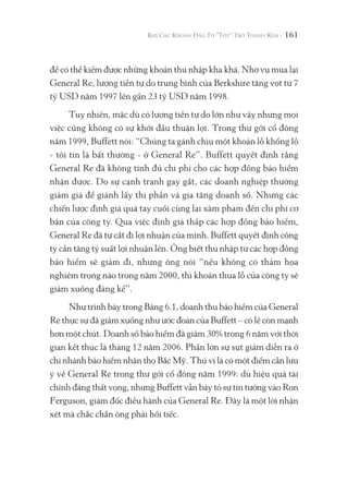 161
để có thể kiếm được những khoản thu nhập kha khá. Nhờ vụ mua lại
General Re, lượng tiền tự do trung bình của Berkshire tăng vọt từ 7
tỷ USD năm 1997 lên gần 23 tỷ USD năm 1998.
Tuy nhiên, mặc dù có lượng tiền tự do lớn như vậy nhưng mọi
việc cũng không có sự khởi đầu thuận lợi. Trong thư gởi cổ đông
năm 1999, Buffett nói: “Chúng ta gánh chịu một khoản lỗ khổng lồ
- tôi tin là bất thường - ở General Re”. Buffett quyết định rằng
General Re đã không tính đủ chi phí cho các hợp đồng bảo hiểm
nhận được. Do sự cạnh tranh gay gắt, các doanh nghiệp thường
giảm giá để giành lấy thị phần và gia tăng doanh số. Nhưng các
chiến lược định giá quá tay cuối cùng lại xâm phạm đến chi phí cơ
bản của công ty. Qua việc định giá thấp các hợp đồng bảo hiểm,
General Re đã tự cắt đi lợi nhuận của mình. Buffett quyết định công
ty cần tăng tỷ suất lợi nhuận lên. Ông biết thu nhập từ các hợp đồng
bảo hiểm sẽ giảm đi, nhưng ông nói “nếu không có thảm họa
nghiêm trọng nào trong năm 2000, thì khoản thua lỗ của công ty sẽ
giảm xuống đáng kể”.
Như trình bày trong Bảng 6.1, doanh thu bảo hiểm của General
Re thực sự đã giảm xuống như ước đoán của Buffett – có lẽ còn mạnh
hơn một chút. Doanh số bảo hiểm đã giảm 30% trong 6 năm với thời
gian kết thúc là tháng 12 năm 2006. Phần lớn sự sụt giảm diễn ra ở
chi nhánh bảo hiểm nhân thọ Bắc Mỹ. Thú vị là có một điểm cần lưu
ý về General Re trong thư gởi cổ đông năm 1999: dù hiệu quả tài
chính đáng thất vọng, nhưng Buffett vẫn bày tỏ sự tin tưởng vào Ron
Ferguson, giám đốc điều hành của General Re. Đây là một lời nhận
xét mà chắc chắn ông phải hối tiếc.
 