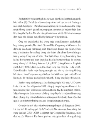 163
Buffett tiếp tục giải thích ba nguyên tắc then chốt trong ngành
bảo hiểm: (1) Chỉ chấp nhận những rủi ro mà bạn có thể đánh giá
một cách hợp lý; (2) Đảm bảo rằng những rủi ro mà bạn có thể chấp
nhận không có mối quan hệ tương quan với nhau để một sự kiện đơn
lẻ không thể đe dọa đến khả năng thanh toán, và (3) Dù lợi nhuận cao
đến mức nào đi nữa cũng không làm ăn với người xấu.
Ông nói ông đã thất bại trong việc triển khai một cách thích
hợp hai nguyên tắc đầu tiên ở General Re. Ông cũng nói General Re
đã tỏ ra quá hăng hái trong hoạt động kinh doanh của mình. Điều
này ý muốn nói là các hợp đồng bảo hiểm vẫn chưa được định giá
tương xứng. Ông hứa sẽ khôi phục lại kỷ luật trong hoạt động bảo
hiểm. Berkshire ước tính thiệt hại bảo hiểm trước thuế do vụ tấn
công khủng bố 11 tháng 9 ở mức 2,4 tỷ USD (riêng General Re phải
gánh 1,9 tỷ USD), làm giảm thu nhập ròng của công ty 1,5 tỷ USD.
Điều khôi hài là chỉ một thời gian ngắn sau khi vụ tấn công khủng
bố xảy ra, Ron Ferguson, người được Buffett khen ngợi trước đó chỉ
hai năm, đã từ chức giám đốc điều hành. Thay ông là Joe Brandon.
Buffettcũngtiếtlộtrongláthưđórằngchiphí800triệuUSDđược
khấu trừ vào thu nhập năm 2001 bởi quỹ dự phòng của General Re
trong những năm trước đó đã thể hiện không đầy đủ mức trách nhiệm.
Mặcdùôngcamđoanvớicáccổđôngrằngđâychỉlàmộtsailầmtrung
thực, nhưng ông nói nó đã sỉ nhục những mức lợi nhuận được công bố
quá lố và mức tiền thưởng quá cao trong những năm trước.
Có một chi tiết khác rất thú vị trong thư gởi cổ đông năm 2001.
Lá thư tiết lộ một quyết định “sự khởi đầu của một hoạt động bổ
sung dài hạn GRS”. GRS là viết tắt của General Re Securities, một
đơn vị của General Re tham gia vào việc giao dịch những chứng
 
