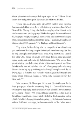 164 -
khoán phái sinh có lẽ vì mục đích ngăn ngừa rủi ro. GPS sau đó trở
thành một trong những vấn đề nhức nhối nhất của Buffett.
Trong báo cáo thường niên năm 2002, Buffett khen ngợi Joe
Brandon vì đã khôi phục được kỷ luật trong hoạt động bảo hiểm ở
General Re. Nhưng dường như Buffett cũng bày tỏ sự hối tiếc vì đã
tiếnhànhthumualạicôngtynày.KhiBuffettquyếtđịnhmuaGeneral
Re, ông nghĩ công ty đang thực hành kỷ luật bảo hiểm thích đáng và
nhữngchínhsáchdựphòngđólàthậntrọng.Tuynhiên,trongthưgởi
cổ đông năm 2002, ông nói: “Tôi đã phạm sai lầm chết người”.
Tuy nhiên, Buffett dường như tin rằng điều tệ hại nhất đã trôi
qua và General Re đang chuyển biến mạnh mẽ như mong đợi. Sau
đó ông khám phá thêm một vấn đề khác. Ông nói GRS đã thua lỗ
173 triệu USD ở mục lợi nhuận trước thuế do hoạt động giao dịch
chứng khoán phái sinh. Mặc dù Buffett thừa nhận, “Đôi khi tôi tham
gia vào những giao dịch chứng khoán phái sinh có quy mô lớn để tạo
điều kiện cho một số chiến lược đầu tư”. Nhưng ông dành ra ba trang
để xem xét những nguy cơ khổng lồ do chứng khoán phái sinh đặt ra.
Đây cũng là lá thư chứa một tuyên bố nổi tiếng của Buffett dành cho
chứng khoán phái sinh, rằng đó là “công cụ tài chính có sức hủy diệt
hàng loạt.”(32)
Một năm sau, Buffett tuyên bố các vấn đề của General Re đã
được giải quyết. Như thể hiện trong Bảng 6.2, General Re báo cáo
lợi nhuận từ hoạt động bảo hiểm lần đầu tiên kể từ khi Berkshire mua
lại vào tháng 12 năm 1998. Trong khi các khoản thua lỗ bảo hiểm là
điều không bình thường trong ngành bảo hiểm, thì chúng càng không
phải là điều bình thường đối với những công ty bảo hiểm do Berkshire
sở hữu. Buffett đã khen ngợi Joe Brandon và đối tác Tad Montross vì
(32) “Financial weapons of mass destruction".
 