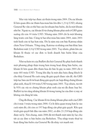 166 -
Mọi việc tiếp tục được cải thiện trong năm 2004. Dù các khoản
lỗ liên quan đến các thảm họa mưa bão lên đến 1,25 tỷ USD, nhưng
General Re vẫn có thể báo cáo lợi nhuận bảo hiểm, dù là một khoản
nhỏ bé. Ngoài ra, các khoản lỗ từ chứng khoán phái sinh ở GRS giảm
xuống chỉ còn 44 triệu USD. Nhưng năm 2004 chỉ là một khoảng
lặng trước cơn bão. Cũng tệ hại như mùa bão năm 2004, năm 2005
tình hình còn tệ hại hơn nữa. Đó là năm mà cơn bão Katrina nhấn
chìm New Orleans. Tổng cộng, Katrina và những cơn bão khác làm
Berkshire mất 3,4 tỷ USD trong năm 2005. Tuy nhiên, phần lớn các
khoản lỗ thuộc về các đơn vị kinh doanh bảo hiểm khác của
Berkshire.
Nhờ sự kiên trì của Buffett đòi hỏi General Re phải hình thành
một phương pháp thận trọng hơn trong hoạt động bảo hiểm, các
khoản lỗ liên quan đến thảm họa do bão lũ gây ra năm 2005 chỉ ở
mức 685 triệu USD. Trong khi đây là một dấu hiệu đáng khích lệ
cho thấy General Re cuối cùng đã giải quyết được vấn đề, thì GRS
tiếp tục báo cáo lỗ từ hoạt động giải quyết các hợp đồng chứng khoán
phái sinh, thua lỗ 104 triệu USD trong năm 2005. Tuy nhiên, tin tốt
là 95% các rủi ro chứng khoán phái sinh của nó đã được loại bỏ.
Buffett tự tin rằng những khoản lỗ trong tương lai của đơn vị này sẽ
không còn đáng kể nữa.
Ông đã đúng. Các khoản lỗ từ chứng khoán phái sinh của GRS
chỉ ở mức 5 triệu trong năm 2006. Có lẽ điều quan trọng hơn là vào
cuối năm đó, chỉ còn có 197 hợp đồng cần phải giải quyết. Khi quá
trình giải quyết bắt đầu vào năm 2002, có đến 23.218 hợp đồng cần
được xử lý. Nói chung, năm 2006 đã trở thành một năm kỷ lục cho
tất cả các đơn vị bảo hiểm của Berkshire. Thu nhập trước thuế từ
hoạt động bảo hiểm của General Re đã nhảy vọt mạnh mẽ.
 