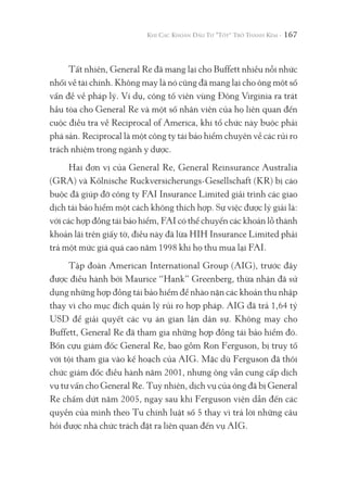 167
Tất nhiên, General Re đã mang lại cho Buffett nhiều nỗi nhức
nhối về tài chính. Không may là nó cũng đã mang lại cho ông một số
vấn đề về pháp lý. Ví dụ, công tố viên vùng Đông Virginia ra trát
hầu tòa cho General Re và một số nhân viên của họ liên quan đến
cuộc điều tra về Reciprocal of America, khi tổ chức này buộc phải
phá sản. Reciprocal là một công ty tái bảo hiểm chuyên về các rủi ro
trách nhiệm trong ngành y dược.
Hai đơn vị của General Re, General Reinsurance Australia
(GRA) và Kölnische Ruckversicherungs-Gesellschaft (KR) bị cáo
buộc đã giúp đỡ công ty FAI Insurance Limited giải trình các giao
dịch tái bảo hiểm một cách không thích hợp. Sự việc được lý giải là:
với các hợp đồng tái bảo hiểm, FAI có thể chuyển các khoản lỗ thành
khoản lãi trên giấy tờ, điều này đã lừa HIH Insurance Limited phải
trả một mức giá quá cao năm 1998 khi họ thu mua lại FAI.
Tập đoàn American International Group (AIG), trước đây
được điều hành bởi Maurice “Hank” Greenberg, thừa nhận đã sử
dụng những hợp đồng tái bảo hiểm để nhào nặn các khoản thu nhập
thay vì cho mục đích quản lý rủi ro hợp pháp. AIG đã trả 1,64 tỷ
USD để giải quyết các vụ án gian lận dân sự. Không may cho
Buffett, General Re đã tham gia những hợp đồng tái bảo hiểm đó.
Bốn cựu giám đốc General Re, bao gồm Ron Ferguson, bị truy tố
với tội tham gia vào kế hoạch của AIG. Mặc dù Ferguson đã thôi
chức giám đốc điều hành năm 2001, nhưng ông vẫn cung cấp dịch
vụ tư vấn cho General Re. Tuy nhiên, dịch vụ của ông đã bị General
Re chấm dứt năm 2005, ngay sau khi Ferguson viện dẫn đến các
quyền của mình theo Tu chính luật số 5 thay vì trả lời những câu
hỏi được nhà chức trách đặt ra liên quan đến vụ AIG.
 