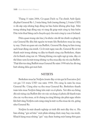 168 -
Tháng 11 năm 2006, Cơ quan Dịch vụ Tài chính Anh Quốc
đã phạt General Re 1,2 triệu bảng Anh (tương đương 2,3 triệu USD)
vì đã sắp xếp những hợp đồng tái bảo hiểm không phù hợp. Một
trong những hợp đồng này rõ ràng đã giúp một công ty bảo hiểm
Đức trốn thuế bằng cách chuyển quỹ cho một công ty con ở Ireland.
Điều quan trọng cần lưu ý là nhiều vấn đề tài chính và pháp lý
của General Re đều bắt nguồn từ trước khi Berkshire mua lại công
ty này. Dưới sự quan sát của Buffett, General Re đang tự làm trong
sạch hoạt động của mình. Có lẽ một ngày nào đó, General Re sẽ trở
thành một trong những vụ đầu tư thành công của Berkshire, thậm
chí là thành công rực rỡ. Nhưng không còn nghi ngờ gì nữa, đây có
thể được xem là một trong những vụ thu mua đầy rắc rối của Buffett.
Thật khó tin rằng Buffett mua General Re năm 1998 nếu lúc đó ông
biết những điều giờ mới biết.
NETJETS
Berkshire mua lại NetJets (trước đây có tên gọi là Executive Jet)
với giá 725 triệu USD vào năm 1998. Đó cũng là năm họ mua
General Re. Cũng như vụ thu mua General Re, Berkshire thanh
toán tiền mua NetJets bằng tiền mặt và cổ phiếu. Xét đến sự chống
đối nổi tiếng của Buffett đối với việc sử dụng cổ phiếu để thanh toán
cho các vụ thu mua, có lẽ chúng ta cũng không cần phải ngạc nhiên
khi biết rằng NetJets cuối cùng cũng là một vụ thu mua rắc rối, giống
như General Re.
NetJets là một doanh nghiệp có tính đổi mới đầy thú vị. Họ
bán những “gói sở hữu” một phần những chiếc máy bay của mình.
Khách hàng mua những “gói” này được hưởng một lượng thời gian
 