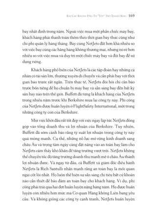 169
bay nhất định trong năm. Ngoài việc mua một phần chiếc máy bay,
khách hàng phải thanh toán thêm theo thời gian bay thực cũng như
chi phí quản lý hàng tháng. Bay cùng NetJets đắt hơn khá nhiều so
với việc bay cùng các hãng hàng không thương mại, nhưng nó rẻ hơn
nhiều so với việc mua và duy trì một chiếc máy bay và đội bay để sử
dụng riêng.
Khách hàng phổ biến của NetJets là các tập đoàn hay những cá
nhân có tài sản lớn, thường xuyên di chuyển và cần phải bay với thời
gian báo trước rất ngắn. Trên thực tế, NetJets đòi hỏi chỉ cần báo
trước bốn tiếng để họ chuẩn bị máy bay và sẵn sàng bay đến bất kỳ
sân bay nào trên thế giới. Buffett đã từng là khách hàng của NetJets
trong nhiều năm trước khi Berkshire mua lại công ty này. Phi công
của NetJets được huấn luyện ở FlightSafety International, một trong
những công ty con của Berkshire.
Mọi việc khởi đầu rất tốt đẹp với việc ngay lập tức NetJets đóng
góp vào tổng doanh thu và lợi nhuận của Berkshire. Tuy nhiên,
Buffett đã sớm cảnh báo rằng tỷ suất lợi nhuận trong công ty này
quá mỏng manh. Cụ thể, những nỗ lực mở rộng kinh doanh sang
châu Âu và trọng tâm ngày càng đặt nặng vào an toàn bay làm cho
NetJets cảm thấy khó khăn để tăng trưởng vượt trội. NetJets không
thể chuyển tốc độ tăng trưởng doanh thu mạnh mẽ ở châu Âu thành
lợi nhuận được. Và ngay từ đầu, cả Buffett và giám đốc điều hành
NetJets là Rich Santulli nhấn mạnh rằng an toàn bay là mối quan
ngại cốt lõi nhất. Họ luôn thể hiện sự sẵn sàng chi tiêu bất cứ khoản
nào cần thiết để bảo đảm an toàn bay cho khách hàng. Ví dụ, phi
công phải trải qua hai đợt huấn luyện nặng hàng năm. Họ được huấn
luyện còn nhiều hơn mức mà Cơ quan Hàng không Liên bang yêu
cầu. Và không giống các công ty cạnh tranh, NetJets huấn luyện
 