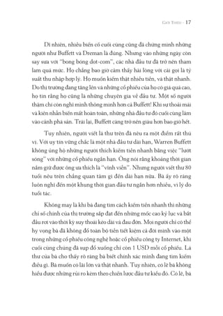 Dĩ nhiên, nhiều biến cố cuối cùng cũng đã chứng minh những
người như Buffett và Dreman là đúng. Nhưng vào những ngày còn
say sưa với “bong bóng dot-com”, các nhà đầu tư đã trở nên tham
lam quá mức. Họ chẳng bao giờ cảm thấy hài lòng với cái gọi là tỷ
suất thu nhập hợp lý. Họ muốn kiếm thật nhiều tiền, và thật nhanh.
Do thị trường đang tăng lên và những cổ phiếu của họ có giá quá cao,
họ tin rằng họ cũng là những chuyên gia về đầu tư. Một số người
thậm chí còn nghĩ mình thông minh hơn cả Buffett! Khi sự thoải mái
và kiên nhẫn biến mất hoàn toàn, những nhà đầu tư đó cuối cùng lâm
vào cảnh phá sản. Trái lại, Buffett càng trở nên giàu hơn bao giờ hết.
Tuy nhiên, người viết lá thư trên đã nêu ra một điểm rất thú
vị. Với uy tín vững chắc là một nhà đầu tư dài hạn, Warren Buffett
không ủng hộ những người thích kiếm tiền nhanh bằng việc “lướt
sóng” với những cổ phiếu ngắn hạn. Ông nói rằng khoảng thời gian
nắm giữ được ông ưa thích là “vĩnh viễn”. Nhưng người viết thư 80
tuổi nêu trên chẳng quan tâm gì đến dài hạn nữa. Bà ấy rõ ràng
luôn nghĩ đến một khung thời gian đầu tư ngắn hơn nhiều, vì lý do
tuổi tác.
Không may là khi bà đang tìm cách kiếm tiền nhanh thì những
chỉ số chính của thị trường sắp đạt đến những mốc cao kỷ lục và bắt
đầu rơi vào thời kỳ suy thoái kéo dài và đau đớn. Mọi người chỉ có thể
hy vọng bà đã không đổ toàn bộ tiền tiết kiệm cả đời mình vào một
trong những cổ phiếu công nghệ hoặc cổ phiếu công ty Internet, khi
cuối cùng chúng đã sụp đổ xuống chỉ còn 1 USD mỗi cổ phiếu. Lá
thư của bà cho thấy rõ ràng bà biết chính xác mình đang tìm kiếm
điều gì. Bà muốn có lãi lớn và thật nhanh. Tuy nhiên, có lẽ bà không
hiểu được những rủi ro kèm theo chiến lược đầu tư kiểu đó. Có lẽ, bà
17
 
