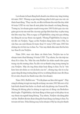 171
Lợi nhuận từ hoạt động kinh doanh của nhóm này tăng trưởng
tốt năm 2002. Nhưng sự gia tăng không phải là kết quả của việc cải
thiện hoạt động. Thay vào đó, nó đến từ khoản thu một lần duy nhất
60 triệu USD từ việc bán đi một phần liên doanh với hãng Boeing.
Tương tự, lợi nhuận giảm mạnh trong năm 2003 là kết quả của việc
giảm giá trị tài sản một lần của máy giả lập điều kiện bay và phụ tùng
tồn kho máy bay. Hóa ra ngay cả FlightSafety cũng trải qua những
tác động do sự suy thoái của ngành. Nhưng FlightSafety là công ty
tốt đối với NetJets. Ngay cả khi NetJets đang kiếm tiền ở Mỹ, họ
vẫn báo cáo một khoản lỗ trước thuế 41 triệu USD năm 2003 bởi
những rắc rối liên tục ở châu Âu. Việc này đánh dấu năm thứ ba liên
tục thua lỗ của NetJets.
Năm 2004, mọi việc được cải thiện hơn, NetJets tạo ra lợi
nhuận trước thuế khoảng 10 triệu USD. Tuy nhiên, họ vẫn tiếp tục
thua lỗ ở châu Âu. Một lần nữa Buffett lại nhấn mạnh tầm quan
trọng của thị trường châu Âu đối với sự thành công trong tương lai
của NetJets. Mặc dù ông thừa nhận hoạt động ở châu Âu là “tốn
kém hơn rất nhiều so với dự kiến của tôi”, nhưng ông vẫn tỏ ra lạc
quan rằng đà tăng trưởng đang tích tụ và những khoản mực đỏ (thua
lỗ) sẽ sớm chuyển lại thành mực đen (lợi nhuận).
Năm 2005, Buffett nói: “Tôi đã phạm sai lầm chết người”. Đây
cũng là những từ ngữ mà ông đã sử dụng vào năm 2002 khi nói về kỷ
luật kinh doanh bảo hiểm và chính sách dự phòng của General Re.
Nhưng đó không phải là những từ ngữ mà cổ đông của Berkshire
thích nghe. FlightSafety vẫn hoạt động có hiệu quả và hồi phục từ sự
suy thoái của ngành hàng không. Tuy nhiên, NetJets vẫn đang phải
vật lộn. Buffett đã tiên đoán đúng khi hoạt động của hãng ở châu Âu
trở nên tốt hơn. Điều không may là lợi nhuận ở Mỹ lại chuyển thành
 