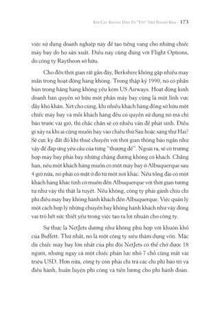 173
việc sử dụng doanh nghiệp này để tạo tiếng vang cho những chiếc
máy bay do họ sản xuất. Điều này cũng đúng với Flight Options,
do công ty Raytheon sở hữu.
Cho đến thời gian rất gần đây, Berkshire không gặp nhiều may
mắn trong hoạt động hàng không. Trong thập kỷ 1990, nó có phần
hùn trong hãng hàng không yếu kém US Airways. Hoạt động kinh
doanh bán quyền sở hữu một phần máy bay cũng là một lĩnh vực
đầy khó khăn. Xét cho cùng, khi nhiều khách hàng đồng sở hữu một
chiếc máy bay và mỗi khách hàng đều có quyền sử dụng nó mà chỉ
báo trước vài giờ, thì chắc chắn sẽ có nhiều vấn đề phát sinh. Điều
gì xảy ra khi ai cũng muốn bay vào chiều thứ Sáu hoặc sáng thứ Hai?
Sẽ cực kỳ đắt đỏ khi thuê chuyến với thời gian thông báo ngắn như
vậy để đáp ứng yêu cầu của từng “thượng đế”. Ngoài ra, sẽ có trường
hợp máy bay phải bay những chặng đường không có khách. Chẳng
hạn, nếu một khách hàng muốn có một máy bay ở Albuquerque sau
4 giờ nữa, nó phải có mặt ở đó từ một nơi khác. Nếu tổng đài có một
khách hàng khác tình cờ muốn đến Albuquerque với thời gian tương
tự như vậy thì thật là tuyệt. Nếu không, công ty phải gánh chịu chi
phí điều máy bay không hành khách đến Albuquerque. Việc quản lý
một cách hợp lý những chuyến bay không hành khách như vậy đóng
vai trò hết sức thiết yếu trong việc tạo ra lợi nhuận cho công ty.
Sự thực là NetJets dường như không phù hợp với khuôn khổ
của Buffett. Thứ nhất, nó là một công ty siêu thâm dụng vốn. Mặc
dù chiếc máy bay lớn nhất của phi đội NetJets có thể chở được 18
người, nhưng ngay cả một chiếc phản lực nhỏ 7 chỗ cũng mất vài
triệu USD. Hơn nữa, công ty còn phải chi trả các chi phí bảo trì và
điều hành, huấn luyện phi công và tiền lương cho phi hành đoàn.
 