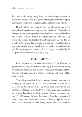 174 -
Thật khó có thể tưởng tượng được làm sao để công ty này có lợi
nhuận nếu không có các mối quan hệ khăng khít với một hãng sản
xuất máy bay hoặc một công ty hàng không thương mại nào đó.
Doanh nghiệp bán quyền sở hữu một phần máy bay không
giống như những doanh nghiệp khác của Berkshire. Dường như nó
chẳng có gì chung với ngành bảo hiểm, bánh kẹo, nước giải khát hoặc
dao cạo râu. Đây quả thật là một ngành rất khó kiếm tiền. Tuy
nhiên, nếu có ai đó có được lợi nhuận trong ngành này, thì đó phải
là Buffett. Xét lịch sử đầu tư chuẩn mực của ông, nhiều khả năng là
một ngày nào đó, ông sẽ có cách làm cho NetJets kinh doanh hiệu
quả. Nhưng trong tình hình này, thật khó lý giải vì sao Buffett lại
rất quan tâm đến việc mua lại công ty này.
PIER 1 IMPORTS
Pier 1 Imports về cơ bản là một nhà bán lẻ đồ gỗ. Thực ra, đồ
gỗ chỉ chiếm khoảng 40% doanh số của công ty. Pier 1 còn bán những
vật phẩm gia dụng như đèn, bình hoa, đồ sứ, sản phẩm phòng tắm,
nến, sản phẩm phòng ngủ và nhiều vật phẩm có tính mùa vụ khác
cho ngôi nhà.
Trở lại thập niên 1990, Pier 1 là một cổ phiếu rất được ưa thích.
Nó tăng giá rất mạnh từ 3,5 USD một cổ phiếu năm 1994 lên 20
USD một cổ phiếu năm 1998. Tuy nhiên, các nhà đầu tư bắt đầu
bán tháo cổ phiếu này giữa năm 1998 vì những quan ngại rằng tốc độ
tăng trưởng đang chậm lại. Cuối cùng, cổ phiếu này rơi xuống đáy
còn 5,5 USD một cổ phiếu sau đó một năm. Một đợt tăng giá mạnh
kéo dài trong bốn năm liên tục sau đó đã đưa giá cổ phiếu này lên
đến 25 USD vào cuối năm 2003. Trong năm tài chính 2003, kết thúc
 