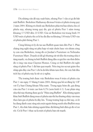 176 -
Dù những vấn đề này xuất hiện, nhưng Pier 1 vẫn có gì đó bắt
mắt Buffett. Berkshire Hathaway đã mua 8 triệu cổ phiếu trong quý
2 năm 2004. Không rõ chính xác Berkshire phải trả bao nhiêu cho cổ
phiếu này, nhưng trong quý đó, giá cổ phiếu Pier 1 nằm trong
khoảng 17 USD đến 23 USD. Giả sử Berkshire trả trung bình 19
USD một cổ phiếu thì có lẽ họ đã đầu tư khoảng 150 triệu USD vào
cổ phiếu phổ thông Pier 1.
Cũng không rõ lý do tại sao Buffett quan tâm đến Pier 1. Phải
chăng ông nghĩ rằng nó phù hợp về mặt chiến lược với nhóm công
ty con của Berkshire, trong đó có Jordan’s Furniture và Nebraska
Furniture Mart. Doanh số đồ gỗ thường rất tốt khi thị trường nhà ở
tăng mạnh, và chúng ta biết Buffett đang đầu cơ giá lên vào thời điểm
đó vì ông vừa mua Clayton Homes. Cũng có thể Buffett chỉ nghĩ
rằng cổ phiếu Pier 1 đã bán quá mạnh. Nếu ông tin sự sụt giảm thu
nhập gần đây của Pier 1 chỉ là do khó khăn tạm thời, thì việc bắt đầu
tích lũy cổ phiếu này là rất có ý nghĩa.
Thị trường biết được việc Berkshire mua 8 triệu cổ phiếu của
Pier 1 vào ngày 17 tháng 8 năm 2004, thông qua hồ sơ đăng ký 13F
với Ủy ban Chứng khoán Nhà nước. Trong ngày hôm đó, giá đóng
cửa của Pier 1 ở mức cao hơn 8,7% (xem hình 6.1). Loại phản ứng
như thế này thường được gọi là “Hiệu ứng Buffett”. Khi những người
khác biết Buffett đang mua cổ phiếu nào thì họ thường nhảy vào mua
theo làm giá cổ phiếu bị đẩy lên. Trong trường hợp cụ thể này, có lẽ
họ đang đánh cược rằng nếu một người thông minh như Buffett mua
Pier 1, thì chắc hẳn những người khác đã không biết điều gì đó về nó
rồi. Có lẽ Pier 1 thực sự là một cổ phiếu bán rất mạnh.
 