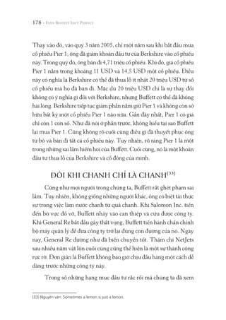 178 -
Thay vào đó, vào quý 3 năm 2005, chỉ một năm sau khi bắt đầu mua
cổ phiếu Pier 1, ông đã giảm khoản đầu tư của Berkshire vào cổ phiếu
này.Trongquýđó,ôngbánđi4,71triệucổphiếu.Khiđó,giácổphiếu
Pier 1 nằm trong khoảng 11 USD và 14,5 USD một cổ phiếu. Điều
này có nghĩa là Berkshire có thể đã thua lỗ ít nhất 20 triệu USD từ số
cổ phiếu mà họ đã bán đi. Mặc dù 20 triệu USD chỉ là sự thay đổi
không có ý nghĩa gì đối với Berkshire, nhưng Buffett có thể đã không
hài lòng. Berkshire tiếp tục giảm phần nắm giữ Pier 1 và không còn sở
hữu bất kỳ một cổ phiếu Pier 1 nào nữa. Gần đây nhất, Pier 1 có giá
chỉ còn 1 con số. Như đã nói ở phần trước, không hiểu tại sao Buffett
lại mua Pier 1. Cũng không rõ cuối cùng điều gì đã thuyết phục ông
từ bỏ và bán đi tất cả cổ phiếu này. Tuy nhiên, rõ ràng Pier 1 là một
trong những sai lầm hiếm hoi của Buffett. Cuối cùng, nó là một khoản
đầu tư thua lỗ của Berkshire và cổ đông của mình.
ĐÔI KHI CHANH CHỈ LÀ CHANH(33)
Cũng như mọi người trong chúng ta, Buffett rất ghét phạm sai
lầm. Tuy nhiên, không giống những người khác, ông có biệt tài thực
sự trong việc làm nước chanh từ quả chanh. Khi Salomon Inc. tiến
đến bờ vực đổ vỡ, Buffett nhảy vào can thiệp và cứu được công ty.
Khi General Re bắt đầu gây thất vọng, Buffett tiến hành chấn chỉnh
bộ máy quản lý để đưa công ty trở lại đúng con đường của nó. Ngày
nay, General Re dường như đã biến chuyển tốt. Thậm chí NetJets
sau nhiều năm vật lộn cuối cùng cũng thể hiện là một sự thành công
rực rỡ. Đơn giản là Buffett không bao giờ chịu đầu hàng một cách dễ
dàng trước những công ty này.
Trong số những hạng mục đầu tư rắc rối mà chúng ta đã xem
(33) Nguyên văn: Sometimes a lemon is just a lemon.
 