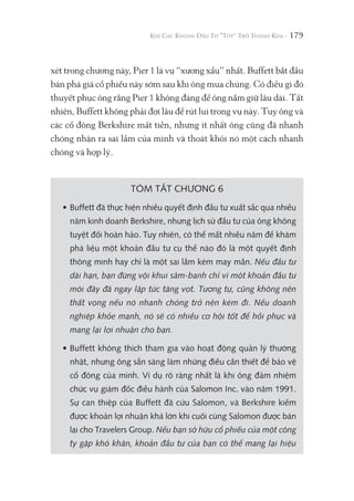 179
xét trong chương này, Pier 1 là vụ “xương xẩu” nhất. Buffett bắt đầu
bán phá giá cổ phiếu này sớm sau khi ông mua chúng. Có điều gì đó
thuyết phục ông rằng Pier 1 không đáng để ông nắm giữ lâu dài. Tất
nhiên, Buffett không phải đợi lâu để rút lui trong vụ này. Tuy ông và
các cổ đông Berkshire mất tiền, nhưng ít nhất ông cũng đã nhanh
chóng nhận ra sai lầm của mình và thoát khỏi nó một cách nhanh
chóng và hợp lý.
TÓM TẮT CHƯƠNG 6
• Buffett đã thực hiện nhiều quyết định đầu tư xuất sắc qua nhiều
năm kinh doanh Berkshire, nhưng lịch sử đầu tư của ông không
tuyệt đối hoàn hảo. Tuy nhiên, có thể mất nhiều năm để khám
phá liệu một khoản đầu tư cụ thể nào đó là một quyết định
thông minh hay chỉ là một sai lầm kém may mắn. Nếu đầu tư
dài hạn, bạn đừng vội khui sâm-banh chỉ vì một khoản đầu tư
mới đây đã ngay lập tức tăng vọt. Tương tự, cũng không nên
thất vọng nếu nó nhanh chóng trở nên kém đi. Nếu doanh
nghiệp khỏe mạnh, nó sẽ có nhiều cơ hội tốt để hồi phục và
mang lại lợi nhuận cho bạn.
• Buffett không thích tham gia vào hoạt động quản lý thường
nhật, nhưng ông sẵn sàng làm những điều cần thiết để bảo vệ
cổ đông của mình. Ví dụ rõ ràng nhất là khi ông đảm nhiệm
chức vụ giám đốc điều hành của Salomon Inc. vào năm 1991.
Sự can thiệp của Buffett đã cứu Salomon, và Berkshire kiếm
được khoản lợi nhuận khá lớn khi cuối cùng Salomon được bán
lại cho Travelers Group. Nếu bạn sở hữu cổ phiếu của một công
ty gặp khó khăn, khoản đầu tư của bạn có thể mang lại hiệu
 