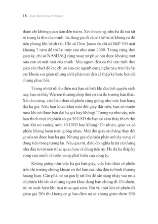 thậm chí không quan tâm đến rủi ro. Xét cho cùng, như bà đã nói rất
rõ trong lá thư của mình, bà đang già đi và có thể bà sẽ không có đủ
tiền phòng khi bệnh tật. Chỉ số Dow Jones và chỉ số S&P 500 mất
khoảng 7 năm để trở lại mức cao như năm 2000. Trong cùng thời
gian ấy, chỉ số NASDAQ cũng xoay xở phục hồi được khoảng một
nửa con số mất mát của mình. Mọi người đều có thể ước tính thời
gian cần thiết để các chỉ số của các ngành công nghệ nêu trên lấy lại
các khoản sụt giảm nhưng có lẽ phải mất đến cả thập kỷ hoặc hơn để
chúng phục hồi.
Trong số rất nhiều điều mà bạn sẽ biết khi đọc hết quyển sách
này, bạn sẽ thấy Warren thường chớp thời cơ khi thị trường bán tháo.
Xét cho cùng, việc bán tháo cổ phiếu cũng giống như việc bán hàng
đại hạ giá. Nếu bạn khao khát một đôi giày đắt tiền, bạn có muốn
mua khi nó được bán đại hạ giá hay không? Tương tự như vậy, nếu
bạn thích một cổ phiếu có giá 50 USD thì bạn có cảm thấy thích thú
hơn khi nó xuống mức 40 USD hay không? Dĩ nhiên, giày và cổ
phiếu không hoàn toàn giống nhau. Một đôi giày sẽ chẳng thay đổi
gì nếu nó được bán hạ giá. Nhưng giá cổ phiếu phản ánh kỳ vọng về
dòng tiền trong tương lai. Nếu giá rớt, điều đó nghĩa là tất cả những
nhà đầu tư trở nên ít lạc quan hơn về dòng tiền ấy. Họ đã hạ thấp kỳ
vọng của mình về triển vọng phát triển của công ty.
Không giống như việc hạ giá bán giày, việc bán tháo cổ phiếu
trên thị trường chứng khoán có thể làm các nhà đầu tư bình thường
hoảng loạn. Cần phải có sự gan lỳ rất lớn để sẵn sàng nhảy vào mua
cổ phiếu khi tất cả những người khác đang bán chúng đi. Dĩ nhiên,
rủi ro xuất hiện khi bạn mua quá sớm. Bởi vì, một khi cổ phiếu đã
giảm giá 20% thì không có gì bảo đảm nó sẽ không giảm thêm 20%
18 -
 