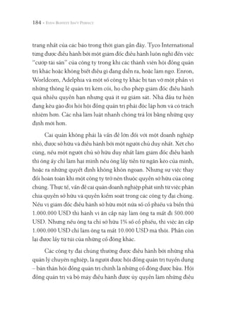 184 -
trang nhất của các báo trong thời gian gần đây. Tyco International
từng được điều hành bởi một giám đốc điều hành luôn nghĩ đến việc
“cướp tài sản” của công ty trong khi các thành viên hội đồng quản
trị khác hoặc không biết điều gì đang diễn ra, hoặc làm ngơ. Enron,
Worldcom, Adelphia và một số công ty khác bị tan vỡ một phần vì
những thông lệ quản trị kém cỏi, họ cho phép giám đốc điều hành
quá nhiều quyền hạn nhưng quá ít sự giám sát. Nhà đầu tư hiện
đang kêu gào đòi hỏi hội đồng quản trị phải độc lập hơn và có trách
nhiệm hơn. Các nhà làm luật nhanh chóng trả lời bằng những quy
định mới hơn.
Cai quản không phải là vấn đề lớn đối với một doanh nghiệp
nhỏ, được sở hữu và điều hành bởi một người chủ duy nhất. Xét cho
cùng, nếu một người chủ sở hữu duy nhất làm giám đốc điều hành
thì ông ấy chỉ làm hại mình nếu ông lấy tiền từ ngăn kéo của mình,
hoặc ra những quyết định không khôn ngoan. Nhưng sự việc thay
đổi hoàn toàn khi một công ty trở nên thuộc quyền sở hữu của công
chúng. Thực tế, vấn đề cai quản doanh nghiệp phát sinh từ việc phân
chia quyền sở hữu và quyền kiểm soát trong các công ty đại chúng.
Nếu vị giám đốc điều hành sở hữu một nửa số cổ phiếu và biển thủ
1.000.000 USD thì hành vi ăn cắp này làm ông ta mất đi 500.000
USD. Nhưng nếu ông ta chỉ sở hữu 1% số cổ phiếu, thì việc ăn cắp
1.000.000 USD chỉ làm ông ta mất 10.000 USD mà thôi. Phần còn
lại được lấy từ túi của những cổ đông khác.
Các công ty đại chúng thường được điều hành bởi những nhà
quản lý chuyên nghiệp, là người được hội đồng quản trị tuyển dụng
– bản thân hội đồng quản trị chính là những cổ đông được bầu. Hội
đồng quản trị và bộ máy điều hành được ủy quyền làm những điều
 