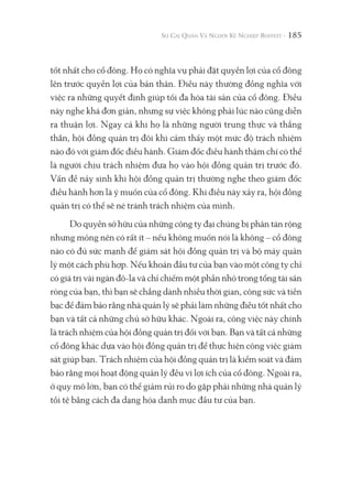 185
tốt nhất cho cổ đông. Họ có nghĩa vụ phải đặt quyền lợi của cổ đông
lên trước quyền lợi của bản thân. Điều này thường đồng nghĩa với
việc ra những quyết định giúp tối đa hóa tài sản của cổ đông. Điều
này nghe khá đơn giản, nhưng sự việc không phải lúc nào cũng diễn
ra thuận lợi. Ngay cả khi họ là những người trung thực và thẳng
thắn, hội đồng quản trị đôi khi cảm thấy một mức độ trách nhiệm
nào đó với giám đốc điều hành. Giám đốc điều hành thậm chí có thể
là người chịu trách nhiệm đưa họ vào hội đồng quản trị trước đó.
Vấn đề nảy sinh khi hội đồng quản trị thường nghe theo giám đốc
điều hành hơn là ý muốn của cổ đông. Khi điều này xảy ra, hội đồng
quản trị có thể sẽ né tránh trách nhiệm của mình.
Do quyền sở hữu của những công ty đại chúng bị phân tán rộng
nhưng mỏng nên có rất ít – nếu không muốn nói là không – cổ đông
nào có đủ sức mạnh để giám sát hội đồng quản trị và bộ máy quản
lý một cách phù hợp. Nếu khoản đầu tư của bạn vào một công ty chỉ
có giá trị vài ngàn đô-la và chỉ chiếm một phần nhỏ trong tổng tài sản
ròng của bạn, thì bạn sẽ chẳng dành nhiều thời gian, công sức và tiền
bạc để đảm bảo rằng nhà quản lý sẽ phải làm những điều tốt nhất cho
bạn và tất cả những chủ sở hữu khác. Ngoài ra, công việc này chính
là trách nhiệm của hội đồng quản trị đối với bạn. Bạn và tất cả những
cổ đông khác dựa vào hội đồng quản trị để thực hiện công việc giám
sát giúp bạn. Trách nhiệm của hội đồng quản trị là kiểm soát và đảm
bảo rằng mọi hoạt động quản lý đều vì lợi ích của cổ đông. Ngoài ra,
ở quy mô lớn, bạn có thể giảm rủi ro do gặp phải những nhà quản lý
tồi tệ bằng cách đa dạng hóa danh mục đầu tư của bạn.
 