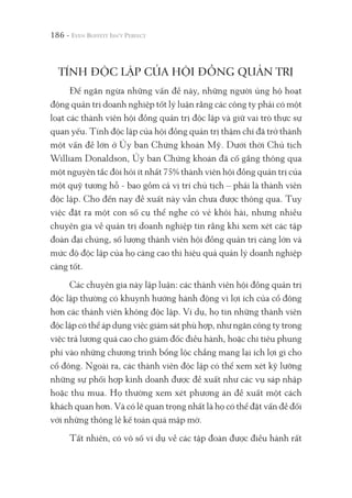 186 -
TÍNH ĐỘC LẬP CỦA HỘI ĐỒNG QUẢN TRỊ
Để ngăn ngừa những vấn đề này, những người ủng hộ hoạt
động quản trị doanh nghiệp tốt lý luận rằng các công ty phải có một
loạt các thành viên hội đồng quản trị độc lập và giữ vai trò thực sự
quan yếu. Tính độc lập của hội đồng quản trị thậm chí đã trở thành
một vấn đề lớn ở Ủy ban Chứng khoán Mỹ. Dưới thời Chủ tịch
William Donaldson, Ủy ban Chứng khoán đã cố gắng thông qua
một nguyên tắc đòi hỏi ít nhất 75% thành viên hội đồng quản trị của
một quỹ tương hỗ - bao gồm cả vị trí chủ tịch – phải là thành viên
độc lập. Cho đến nay đề xuất này vẫn chưa được thông qua. Tuy
việc đặt ra một con số cụ thể nghe có vẻ khôi hài, nhưng nhiều
chuyên gia về quản trị doanh nghiệp tin rằng khi xem xét các tập
đoàn đại chúng, số lượng thành viên hội đồng quản trị càng lớn và
mức độ độc lập của họ càng cao thì hiệu quả quản lý doanh nghiệp
càng tốt.
Các chuyên gia này lập luận: các thành viên hội đồng quản trị
độc lập thường có khuynh hướng hành động vì lợi ích của cổ đông
hơn các thành viên không độc lập. Ví dụ, họ tin những thành viên
độc lập có thể áp dụng việc giám sát phù hợp, như ngăn công ty trong
việc trả lương quá cao cho giám đốc điều hành, hoặc chi tiêu phung
phí vào những chương trình bổng lộc chẳng mang lại ích lợi gì cho
cổ đông. Ngoài ra, các thành viên độc lập có thể xem xét kỹ lưỡng
những sự phối hợp kinh doanh được đề xuất như các vụ sáp nhập
hoặc thu mua. Họ thường xem xét phương án đề xuất một cách
khách quan hơn. Và có lẽ quan trọng nhất là họ có thể đặt vấn đề đối
với những thông lệ kế toán quá mập mờ.
Tất nhiên, có vô số ví dụ về các tập đoàn được điều hành rất
 