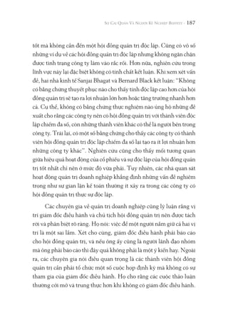 187
tốt mà không cần đến một hội đồng quản trị độc lập. Cũng có vô số
những ví dụ về các hội đồng quản trị độc lập nhưng không ngăn chặn
được tình trạng công ty lâm vào rắc rối. Hơn nữa, nghiên cứu trong
lĩnh vực này lại đặc biệt không có tính chất kết luận. Khi xem xét vấn
đề, hai nhà kinh tế Sanjai Bhagat và Bernard Black kết luận: “Không
có bằng chứng thuyết phục nào cho thấy tính độc lập cao hơn của hội
đồng quản trị sẽ tạo ra lợi nhuận lớn hơn hoặc tăng trưởng nhanh hơn
cả. Cụ thể, không có bằng chứng thực nghiệm nào ủng hộ những đề
xuất cho rằng các công ty nên có hội đồng quản trị với thành viên độc
lập chiếm đa số, còn những thành viên khác có thể là người bên trong
công ty. Trái lại, có một số bằng chứng cho thấy các công ty có thành
viên hội đồng quản trị độc lập chiếm đa số lại tạo ra ít lợi nhuận hơn
những công ty khác”. Nghiên cứu cũng cho thấy mối tương quan
giữa hiệu quả hoạt động của cổ phiếu và sự độc lập của hội đồng quản
trị tốt nhất chỉ nên ở mức độ vừa phải. Tuy nhiên, các nhà quan sát
hoạt động quản trị doanh nghiệp khẳng định những vấn đề nghiêm
trọng như sự gian lận kế toán thường ít xảy ra trong các công ty có
hội đồng quản trị thực sự độc lập.
Các chuyên gia về quản trị doanh nghiệp cũng lý luận rằng vị
trí giám đốc điều hành và chủ tịch hội đồng quản trị nên được tách
rời và phân biệt rõ ràng. Họ nói: việc để một người nắm giữ cả hai vị
trí là một sai lầm. Xét cho cùng, giám đốc điều hành phải báo cáo
cho hội đồng quản trị, và nếu ông ấy cũng là người lãnh đạo nhóm
mà ông phải báo cáo thì đây quả không phải là một ý kiến hay. Ngoài
ra, các chuyên gia nói điều quan trọng là các thành viên hội đồng
quản trị cần phải tổ chức một số cuộc họp định kỳ mà không có sự
tham gia của giám đốc điều hành. Họ cho rằng các cuộc thảo luận
thường cởi mở và trung thực hơn khi không có giám đốc điều hành.
 