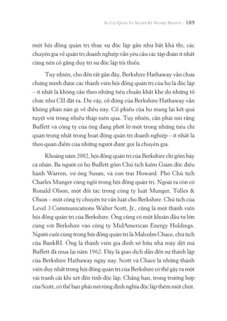 189
một hội đồng quản trị thực sự độc lập gần như bất khả thi, các
chuyên gia về quản trị doanh nghiệp vẫn yêu cầu các tập đoàn ít nhất
cũng nên cố gắng duy trì sự độc lập tối thiểu.
Tuy nhiên, cho đến rất gần đây, Berkshire Hathaway vẫn chưa
chứng minh được các thành viên hội đồng quản trị của họ là độc lập
– ít nhất là không cần theo những tiêu chuẩn khắt khe do những tổ
chức như CII đặt ra. Dù vậy, cổ đông của Berkshire Hathaway vẫn
không phàn nàn gì về điều này. Cổ phiếu của họ mang lại kết quả
tuyệt vời trong nhiều thập niên qua. Tuy nhiên, cần phải nói rằng
Buffett và công ty của ông đang phớt lờ một trong những tiêu chí
quan trọng nhất trong hoạt động quản trị doanh nghiệp – ít nhất là
theo quan điểm của những người được gọi là chuyên gia.
Khoảng năm 2002, hội đồng quản trị của Berkshire chỉ gồm bảy
cá nhân. Ba người có họ Buffett gồm Chủ tịch kiêm Giám đốc điều
hành Warren, vợ ông Susan, và con trai Howard. Phó Chủ tịch
Charles Munger cũng ngồi trong hội đồng quản trị. Ngoài ra còn có
Ronald Olson, một đối tác trong công ty luật Munger, Tolles &
Olson – một công ty chuyên tư vấn luật cho Berkshire. Chủ tịch của
Level 3 Communications Walter Scott, Jr., cũng là một thành viên
hội đồng quản trị của Berkshire. Ông cũng có một khoản đầu tư lớn
cùng với Berkshire vào công ty MidAmerican Energy Holdings.
Người cuối cùng trong hội đồng quản trị là Malcolm Chace, chủ tịch
của BankRI. Ông là thành viên gia đình sở hữu nhà máy dệt mà
Buffett đã mua lại năm 1962. Đây là giao dịch dẫn đến sự thành lập
của Berkshire Hathaway ngày nay. Scott và Chace là những thành
viên duy nhất trong hội đồng quản trị của Berkshire có thể gây ra một
vài tranh cãi khi xét đến tính độc lập. Chẳng hạn, trong trường hợp
của Scott, có thể bạn phải mở rộng định nghĩa độc lập thêm một chút.
 