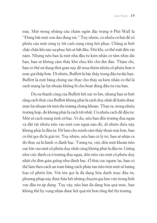 nữa. Một trong những câu châm ngôn đặc trưng ở Phố Wall là
“Đừng bắt một con dao đang rơi.” Tuy nhiên, có nhiều cơ hội để cổ
phiếu của một công ty tốt cuối cùng cũng hồi phục. Chẳng ai biết
chắc chắn khi nào sự phục hồi sẽ bắt đầu. Đôi khi, có thể mất đến vài
năm. Nhưng nếu bạn là một nhà đầu tư kiên nhẫn có tầm nhìn dài
hạn, bạn sẽ không cảm thấy khó chịu khi chờ đợi đâu. Thậm chí,
bạn có thể sử dụng thời gian này để mua thêm nhiều cổ phiếu hơn ở
mức giá thấp hơn. Dĩ nhiên, Buffett là bậc thầy trong đầu tư dài hạn.
Buffett là một bằng chứng xác thực cho thấy sự kiên nhẫn có thể là
cách mang lại lợi nhuận khổng lồ cho hoạt động đầu tư của bạn.
Dù sự thành công của Buffett hết sức to lớn, nhưng bạn sẽ biết
rằng cách thức của Buffett không phải là cách duy nhất để kiếm được
mức lợi nhuận tốt trên thị trường chứng khoán. Thực ra, trong nhiều
trường hợp, đó không phải là cách tốt nhất. Có nhiều cách để đầu tư.
Một số cách mang tính cờ bạc. Ví dụ, nếu bạn đến trường đua ngựa
và đặt rất nhiều tiền vào một con ngựa nào đó, dĩ nhiên điều này
không phải là đầu tư. Để làm cho mình cảm thấy thoải mái hơn, bạn
có thể gọi đó là giải trí. Tuy nhiên, nếu bạn có lý trí, bạn sẽ nhận ra
đó thực sự là hành vi đánh bạc. Tương tự, việc dồn một khoản tiền
cực lớn vào một cổ phiếu duy nhất cũng không phải là đầu tư. Giống
như việc đánh cá ở trường đua ngựa, dồn tiền vào một cổ phiếu duy
nhất chỉ đơn giản giống như đánh bạc. Ở thái cực ngược lại, bạn có
thể làm theo cách an toàn bằng cách phân tán tiền trên một số lượng
loại cổ phiếu lớn. Với tên gọi là đa dạng hóa danh mục đầu tư,
phương pháp này được hầu hết những chuyên gia làm việc trong lĩnh
vực đầu tư áp dụng. Tuy vậy, nếu bạn đa dạng hóa quá mức, bạn
không thể hy vọng nhận được kết quả tốt hơn tổng thể thị trường.
19
 