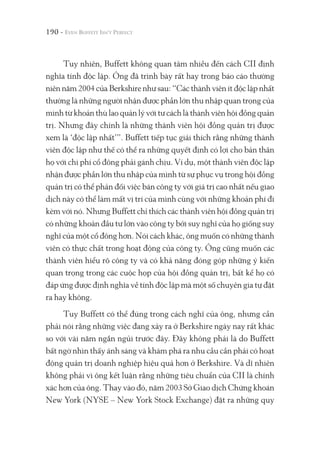 190 -
Tuy nhiên, Buffett không quan tâm nhiều đến cách CII định
nghĩa tính độc lập. Ông đã trình bày rất hay trong báo cáo thường
niên năm 2004 của Berkshire như sau: “Các thành viên ít độc lập nhất
thường là những người nhận được phần lớn thu nhập quan trọng của
mình từ khoản thù lao quản lý với tư cách là thành viên hội đồng quản
trị. Nhưng đây chính là những thành viên hội đồng quản trị được
xem là ‘độc lập nhất’”. Buffett tiếp tục giải thích rằng những thành
viên độc lập như thế có thể ra những quyết định có lợi cho bản thân
họ với chi phí cổ đông phải gánh chịu. Ví dụ, một thành viên độc lập
nhận được phần lớn thu nhập của mình từ sự phục vụ trong hội đồng
quản trị có thể phản đối việc bán công ty với giá trị cao nhất nếu giao
dịch này có thể làm mất vị trí của mình cùng với những khoản phí đi
kèm với nó. Nhưng Buffett chỉ thích các thành viên hội đồng quản trị
có những khoản đầu tư lớn vào công ty bởi suy nghĩ của họ giống suy
nghĩ của một cổ đông hơn. Nói cách khác, ông muốn có những thành
viên có thực chất trong hoạt động của công ty. Ông cũng muốn các
thành viên hiểu rõ công ty và có khả năng đóng góp những ý kiến
quan trọng trong các cuộc họp của hội đồng quản trị, bất kể họ có
đáp ứng được định nghĩa về tính độc lập mà một số chuyên gia tự đặt
ra hay không.
Tuy Buffett có thể đúng trong cách nghĩ của ông, nhưng cần
phải nói rằng những việc đang xảy ra ở Berkshire ngày nay rất khác
so với vài năm ngắn ngủi trước đây. Đây không phải là do Buffett
bất ngờ nhìn thấy ánh sáng và khám phá ra nhu cầu cần phải có hoạt
động quản trị doanh nghiệp hiệu quả hơn ở Berkshire. Và dĩ nhiên
không phải vì ông kết luận rằng những tiêu chuẩn của CII là chính
xác hơn của ông. Thay vào đó, năm 2003 Sở Giao dịch Chứng khoán
New York (NYSE – New York Stock Exchange) đặt ra những quy
 