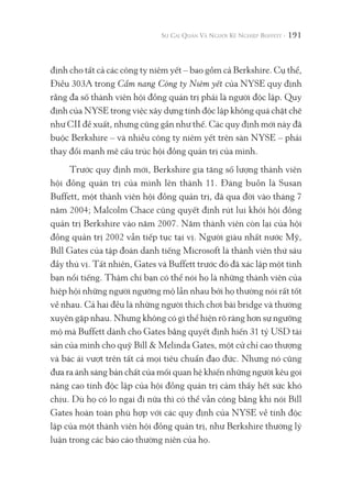 191
định cho tất cả các công ty niêm yết – bao gồm cả Berkshire. Cụ thể,
Điều 303A trong Cẩm nang Công ty Niêm yết của NYSE quy định
rằng đa số thành viên hội đồng quản trị phải là người độc lập. Quy
định của NYSE trong việc xây dựng tính độc lập không quá chặt chẽ
như CII đề xuất, nhưng cũng gần như thế. Các quy định mới này đã
buộc Berkshire – và nhiều công ty niêm yết trên sàn NYSE – phải
thay đổi mạnh mẽ cấu trúc hội đồng quản trị của mình.
Trước quy định mới, Berkshire gia tăng số lượng thành viên
hội đồng quản trị của mình lên thành 11. Đáng buồn là Susan
Buffett, một thành viên hội đồng quản trị, đã qua đời vào tháng 7
năm 2004; Malcolm Chace cũng quyết định rút lui khỏi hội đồng
quản trị Berkshire vào năm 2007. Năm thành viên còn lại của hội
đồng quản trị 2002 vẫn tiếp tục tại vị. Người giàu nhất nước Mỹ,
Bill Gates của tập đoàn danh tiếng Microsoft là thành viên thứ sáu
đầy thú vị. Tất nhiên, Gates và Buffett trước đó đã xác lập một tình
bạn nổi tiếng. Thậm chí bạn có thể nói họ là những thành viên của
hiệp hội những người ngưỡng mộ lẫn nhau bởi họ thường nói rất tốt
về nhau. Cả hai đều là những người thích chơi bài bridge và thường
xuyên gặp nhau. Nhưng không có gì thể hiện rõ ràng hơn sự ngưỡng
mộ mà Buffett dành cho Gates bằng quyết định hiến 31 tỷ USD tài
sản của mình cho quỹ Bill & Melinda Gates, một cử chỉ cao thượng
và bác ái vượt trên tất cả mọi tiêu chuẩn đạo đức. Nhưng nó cũng
đưa ra ánh sáng bản chất của mối quan hệ khiến những người kêu gọi
nâng cao tính độc lập của hội đồng quản trị cảm thấy hết sức khó
chịu. Dù họ có lo ngại đi nữa thì có thể vẫn công bằng khi nói Bill
Gates hoàn toàn phù hợp với các quy định của NYSE về tính độc
lập của một thành viên hội đồng quản trị, như Berkshire thường lý
luận trong các báo cáo thường niên của họ.
 