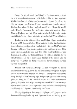 192 -
Susan Decker, chủ tịch của Yahoo!, là thành viên mới nhất và
trẻ nhất trong hội đồng quản trị Berkshire. Thú vị thay, ngay sau
khi Decker được công bố sẽ trở thành thành viên của Berkshire, tin
đồn lan truyền rằng Microsoft quan tâm đến việc mua lại Yahoo!.
Decker được chọn để thay cho Malcolm Chace. Chace, lúc đó 72
tuổi, đề nghị Berkshire thay thế mình bằng một người trẻ hơn.
Nhưng đến hôm nay, hội đồng quản trị của Berkshire vẫn có sáu
người lớn tuổi hơn Chace, tất nhiên trong đó có cả Warren Buffett.
Berkshire tuyên bố trong hồ sơ nộp Ủy ban Chứng khoán rằng
7 trong số 11 thành viên hội đồng quản trị là độc lập, Scott nằm
trong nhóm này, mặc dù ông vẫn là thành viên của MidAmerican
Energy Holdings. Tuy nhiên, những người chủ trương hoạt động
quản trị doanh nghiệp hiệu quả thừa nhận cấu trúc hiện nay của
Berkshire là một sự cải thiện rất lớn so với sự thiếu độc lập chỉ vài
năm trước đó. Dù họ có định nghĩa độc lập là thế nào đi nữa, họ
cũng phải công nhận hội đồng quản trị của Berkshire ngày nay độc
lập hơn bao giờ hết.
Đây là một điểm quan trọng khác cần suy ngẫm: tất cả các
thành viên hội đồng quản trị đòi hỏi phải có một lượng vốn đáng kể
đầu tư vào Berkshire. Mặc dù từ “đáng kể” không được xác định rõ
ràng, nhưng hẳn Buffett đang nghĩ đến giá trị tuyệt đối – chứ không
phải tỷ lệ tương đối. Ví dụ, khoản đầu tư của Bill Gates vào Berkshire
gần đây được ước tính trị giá khoảng 500 triệu USD. Mức này thực
sự đạt tiêu chuẩn của bất cứ quy định nào, mặc dù chỉ tượng trưng
cho không đến 1% giá trị tài sản ròng của Gates.
Những thay đổi gần đây trong phòng họp hội đồng quản trị của
Berkshire không phải là duy nhất. Spencer Stuart, một công ty việc
 