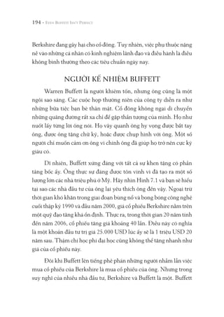 194 -
Berkshire đang gây hại cho cổ đông. Tuy nhiên, việc phụ thuộc nặng
nề vào những cá nhân có kinh nghiệm lãnh đạo và điều hành là điều
không bình thường theo các tiêu chuẩn ngày nay.
NGƯỜI KẾ NHIỆM BUFFETT
Warren Buffett là người khiêm tốn, nhưng ông cũng là một
ngôi sao sáng. Các cuộc họp thường niên của công ty diễn ra như
những bữa tiệc bạn bè thân mật. Cổ đông không ngại di chuyển
những quãng đường rất xa chỉ để gặp thần tượng của mình. Họ như
nuốt lấy từng lời ông nói. Họ vây quanh ông hy vọng được bắt tay
ông, được ông tặng chữ ký, hoặc được chụp hình với ông. Một số
người chỉ muốn cảm ơn ông vì chính ông đã giúp họ trở nên cực kỳ
giàu có.
Dĩ nhiên, Buffett xứng đáng với tất cả sự khen tặng có phần
tâng bốc ấy. Ông thực sự đáng được tôn vinh vì đã tạo ra một số
lượng lớn các nhà triệu phú ở Mỹ. Hãy nhìn Hình 7.1 và bạn sẽ hiểu
tại sao các nhà đầu tư của ông lại yêu thích ông đến vậy. Ngoại trừ
thời gian khó khăn trong giai đoạn bùng nổ và bong bóng công nghệ
cuối thập kỷ 1990 và đầu năm 2000, giá cổ phiếu Berkshire nằm trên
một quỹ đạo tăng khá ổn định. Thực ra, trong thời gian 20 năm tính
đến năm 2006, cổ phiếu tăng giá khoảng 40 lần. Điều này có nghĩa
là một khoản đầu tư trị giá 25.000 USD lúc ấy sẽ là 1 triệu USD 20
năm sau. Thậm chí học phí đại học cũng không thể tăng nhanh như
giá của cổ phiếu này.
Đôi khi Buffett lên tiếng phê phán những người nhầm lẫn việc
mua cổ phiếu của Berkshire là mua cổ phiếu của ông. Nhưng trong
suy nghĩ của nhiều nhà đầu tư, Berkshire và Buffett là một. Buffett
 