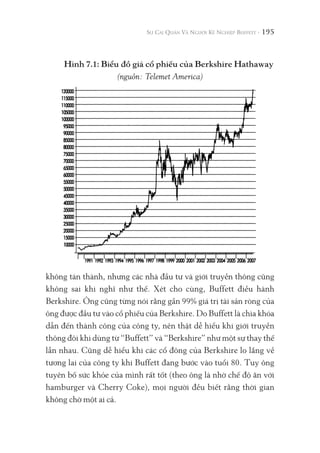 195
không tán thành, nhưng các nhà đầu tư và giới truyền thông cũng
không sai khi nghĩ như thế. Xét cho cùng, Buffett điều hành
Berkshire. Ông cũng từng nói rằng gần 99% giá trị tài sản ròng của
ông được đầu tư vào cổ phiếu của Berkshire. Do Buffett là chìa khóa
dẫn đến thành công của công ty, nên thật dễ hiểu khi giới truyền
thông đôi khi dùng từ “Buffett” và “Berkshire” như một sự thay thế
lẫn nhau. Cũng dễ hiểu khi các cổ đông của Berkshire lo lắng về
tương lai của công ty khi Buffett đang bước vào tuổi 80. Tuy ông
tuyên bố sức khỏe của mình rất tốt (theo ông là nhờ chế độ ăn với
hamburger và Cherry Coke), mọi người đều biết rằng thời gian
không chờ một ai cả.
Hình 7.1: Biểu đồ giá cổ phiếu của Berkshire Hathaway
(nguồn: Telemet America)
 
