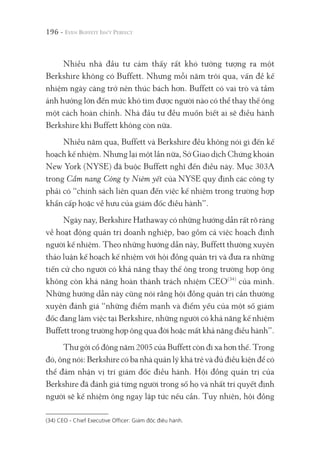 196 -
Nhiều nhà đầu tư cảm thấy rất khó tưởng tượng ra một
Berkshire không có Buffett. Nhưng mỗi năm trôi qua, vấn đề kế
nhiệm ngày càng trở nên thúc bách hơn. Buffett có vai trò và tầm
ảnh hưởng lớn đến mức khó tìm được người nào có thể thay thế ông
một cách hoàn chỉnh. Nhà đầu tư đều muốn biết ai sẽ điều hành
Berkshire khi Buffett không còn nữa.
Nhiều năm qua, Buffett và Berkshire đều không nói gì đến kế
hoạch kế nhiệm. Nhưng lại một lần nữa, Sở Giao dịch Chứng khoán
New York (NYSE) đã buộc Buffett nghĩ đến điều này. Mục 303A
trong Cẩm nang Công ty Niêm yết của NYSE quy định các công ty
phải có “chính sách liên quan đến việc kế nhiệm trong trường hợp
khẩn cấp hoặc về hưu của giám đốc điều hành”.
Ngày nay, Berkshire Hathaway có những hướng dẫn rất rõ ràng
về hoạt động quản trị doanh nghiệp, bao gồm cả việc hoạch định
người kế nhiệm. Theo những hướng dẫn này, Buffett thường xuyên
thảo luận kế hoạch kế nhiệm với hội đồng quản trị và đưa ra những
tiến cử cho người có khả năng thay thế ông trong trường hợp ông
không còn khả năng hoàn thành trách nhiệm CEO(34)
của mình.
Những hướng dẫn này cũng nói rằng hội đồng quản trị cần thường
xuyên đánh giá “những điểm mạnh và điểm yếu của một số giám
đốc đang làm việc tại Berkshire, những người có khả năng kế nhiệm
Buffett trong trường hợp ông qua đời hoặc mất khả năng điều hành”.
Thư gởi cổ đông năm 2005 của Buffett còn đi xa hơn thế. Trong
đó, ông nói: Berkshire có ba nhà quản lý khá trẻ và đủ điều kiện để có
thể đảm nhận vị trí giám đốc điều hành. Hội đồng quản trị của
Berkshire đã đánh giá từng người trong số họ và nhất trí quyết định
người sẽ kế nhiệm ông ngay lập tức nếu cần. Tuy nhiên, hội đồng
(34) CEO - Chief Executive Officer: Giám đốc điều hành.
 