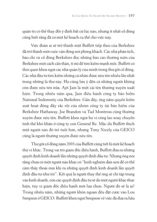 197
quản trị có thể thay đổi ý định bất cứ lúc nào, nhưng ít nhất cổ đông
cũng biết rằng đã có một kế hoạch cụ thể cho việc này.
Việc đoán ai sẽ trở thành một Buffett tiếp theo của Berkshire
đã trở thành một cuộc vận động nơi phòng khách. Các nhà phân tích,
báo chí và cổ đông Berkshire đọc những báo cáo thường niên của
Berkshire một cách cẩn thận, tỉ mỉ để tìm kiếm manh mối. Buffett có
thói quen khen ngợi các nhà quản lý của mình trong thư gởi cổ đông.
Các nhà đầu tư tìm kiếm những cá nhân được nêu tên nhiều lần nhất
trong những lá thư này. Họ cũng lưu ý đến cả những người không
còn được nêu tên nữa. Ajit Jain là một cái tên thường xuyên xuất
hiện. Trong nhiều năm qua, Jain điều hành công ty bảo hiểm
National Indemnity của Berkshire. Gần đây, ông nắm quyền kiểm
soát hoạt động đầy rắc rối của nhóm công ty tái bảo hiểm của
Berkshire Hathaway. Joe Brandon và Tad Montross cũng thường
xuyên được nêu tên. Buffett khen ngợi họ vì công lao xoay chuyển
tình thế khó khăn ở công ty con General Re. Mặc dù Buffett thích
một người nào đó trẻ tuổi hơn, nhưng Tony Nicely của GEICO
cũng là người thường xuyên được nêu tên.
Thư gởi cổ đông năm 2005 của Buffett cũng tiết lộ một kế hoạch
thú vị khác. Trong vai trò giám đốc điều hành, Buffett đưa ra những
quyết định kinh doanh lẫn những quyết định đầu tư. Nhưng ông nói
rằng chưa có một người nào khác có “kinh nghiệm đan xen để có thể
cảm thấy thoải mái khi ra những quyết định kinh doanh lẫn quyết
định đầu tư như tôi”. Kết quả là người thay thế ông sẽ chỉ tập trung
vào kinh doanh, còn các quyết định đầu tư sẽ do một người khác thực
hiện, tùy vị giám đốc điều hành mới lựa chọn. Người đó sẽ là ai?
Trong nhiều năm, những người khôn ngoan đều đặt cược vào Lou
Simpson ở GEICO. Buffett khen ngợi Simpson về việc đã đưa ra hầu
 