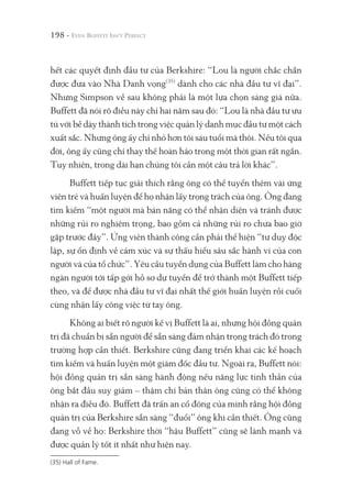 198 -
hết các quyết định đầu tư của Berkshire: “Lou là người chắc chắn
được đưa vào Nhà Danh vọng(35)
dành cho các nhà đầu tư vĩ đại”.
Nhưng Simpson về sau không phải là một lựa chọn sáng giá nữa.
Buffett đã nói rõ điều này chỉ hai năm sau đó: “Lou là nhà đầu tư ưu
tú với bề dày thành tích trong việc quản lý danh mục đầu tư một cách
xuất sắc. Nhưng ông ấy chỉ nhỏ hơn tôi sáu tuổi mà thôi. Nếu tôi qua
đời, ông ấy cũng chỉ thay thế hoàn hảo trong một thời gian rất ngắn.
Tuy nhiên, trong dài hạn chúng tôi cần một câu trả lời khác”.
Buffett tiếp tục giải thích rằng ông có thể tuyển thêm vài ứng
viên trẻ và huấn luyện để họ nhận lấy trọng trách của ông. Ông đang
tìm kiếm “một người mà bản năng có thể nhận diện và tránh được
những rủi ro nghiêm trọng, bao gồm cả những rủi ro chưa bao giờ
gặp trước đây”. Ứng viên thành công cần phải thể hiện “tư duy độc
lập, sự ổn định về cảm xúc và sự thấu hiểu sâu sắc hành vi của con
người và của tổ chức”. Yêu cầu tuyển dụng của Buffett làm cho hàng
ngàn người tới tấp gởi hồ sơ dự tuyển để trở thành một Buffett tiếp
theo, và để được nhà đầu tư vĩ đại nhất thế giới huấn luyện rồi cuối
cùng nhận lấy công việc từ tay ông.
Không ai biết rõ người kế vị Buffett là ai, nhưng hội đồng quản
trị đã chuẩn bị sẵn người để sẵn sàng đảm nhận trọng trách đó trong
trường hợp cần thiết. Berkshire cũng đang triển khai các kế hoạch
tìm kiếm và huấn luyện một giám đốc đầu tư. Ngoài ra, Buffett nói:
hội đồng quản trị sẵn sàng hành động nếu năng lực tinh thần của
ông bắt đầu suy giảm – thậm chí bản thân ông cũng có thể không
nhận ra điều đó. Buffett đã trấn an cổ đông của mình rằng hội đồng
quản trị của Berkshire sẵn sàng “đuổi” ông khi cần thiết. Ông cũng
đang vỗ về họ: Berkshire thời “hậu Buffett” cũng sẽ lành mạnh và
được quản lý tốt ít nhất như hiện nay.
(35) Hall of Fame.
 
