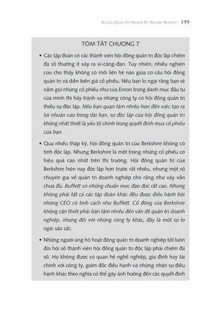 199
TÓM TẮT CHƯƠNG 7
• Các tập đoàn có các thành viên hội đồng quản trị độc lập chiếm
đa số thường ít xảy ra xì-căng-đan. Tuy nhiên, nhiều nghiên
cứu cho thấy không có mối liên hệ nào giữa cơ cấu hội đồng
quản trị và diễn biến giá cổ phiếu. Nếu bạn lo ngại rằng bạn sẽ
nắm giữ những cổ phiếu như của Enron trong danh mục đầu tư
của mình thì hãy tránh xa những công ty có hội đồng quản trị
thiếu sự độc lập. Nếu bạn quan tâm nhiều hơn đến việc tạo ra
lợi nhuận cao trong dài hạn, sự độc lập của hội đồng quản trị
không nhất thiết là yếu tố chính trong quyết định mua cổ phiếu
của bạn.
• Qua nhiều thập kỷ, hội đồng quản trị của Berkshire không có
tính độc lập. Nhưng Berkshire là một trong những cổ phiếu có
hiệu quả cao nhất trên thị trường. Hội đồng quản trị của
Berkshire hiện nay độc lập hơn trước rất nhiều, nhưng một số
chuyên gia về quản trị doanh nghiệp cho rằng như vậy vẫn
chưa đủ. Buffett có những chuẩn mực đạo đức rất cao. Nhưng
không phải tất cả các tập đoàn khác đều được điều hành bởi
những CEO có tính cách như Buffett. Cổ đông của Berkshire
không cần thiết phải bận tâm nhiều đến vấn đề quản trị doanh
nghiệp, nhưng đối với những công ty khác, đây là một sự lo
ngại sâu sắc.
• Những người ủng hộ hoạt động quản trị doanh nghiệp tốt luôn
đòi hỏi số thành viên hội đồng quản trị độc lập phải chiếm đa
số. Họ không được có quan hệ nghề nghiệp, gia đình hay tài
chính với công ty, giám đốc điều hành và những nhân sự điều
hành khác theo nghĩa có thể gây ảnh hưởng đến các quyết định
 