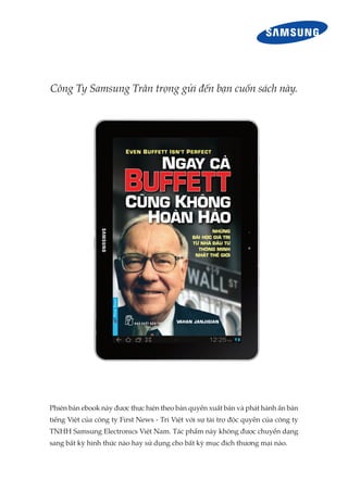 Công Ty Samsung Trân trọng gửi đến bạn cuốn sách này.
Phiên bản ebook này được thực hiện theo bản quyền xuất bản và phát hành ấn bản
tiếng Việt của công ty First News - Trí Việt với sự tài trợ độc quyền của công ty
TNHH Samsung Electronics Việt Nam. Tác phẩm này không được chuyển dạng
sang bất kỳ hình thức nào hay sử dụng cho bất kỳ mục đích thương mại nào.
 