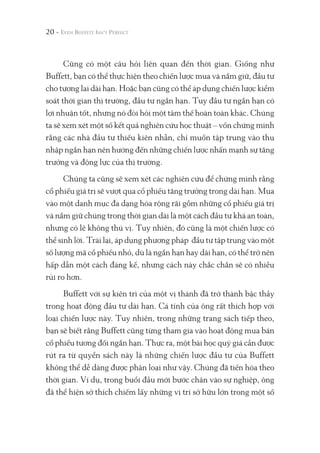 Cũng có một câu hỏi liên quan đến thời gian. Giống như
Buffett, bạn có thể thực hiện theo chiến lược mua và nắm giữ, đầu tư
cho tương lai dài hạn. Hoặc bạn cũng có thể áp dụng chiến lược kiểm
soát thời gian thị trường, đầu tư ngắn hạn. Tuy đầu tư ngắn hạn có
lợi nhuận tốt, nhưng nó đòi hỏi một tâm thế hoàn toàn khác. Chúng
ta sẽ xem xét một số kết quả nghiên cứu học thuật – vốn chứng minh
rằng các nhà đầu tư thiếu kiên nhẫn, chỉ muốn tập trung vào thu
nhập ngắn hạn nên hướng đến những chiến lược nhấn mạnh sự tăng
trưởng và động lực của thị trường.
Chúng ta cũng sẽ xem xét các nghiên cứu để chứng minh rằng
cổ phiếu giá trị sẽ vượt qua cổ phiếu tăng trưởng trong dài hạn. Mua
vào một danh mục đa dạng hóa rộng rãi gồm những cổ phiếu giá trị
và nắm giữ chúng trong thời gian dài là một cách đầu tư khá an toàn,
nhưng có lẽ không thú vị. Tuy nhiên, đó cũng là một chiến lược có
thể sinh lời. Trái lại, áp dụng phương pháp đầu tư tập trung vào một
số lượng mã cổ phiếu nhỏ, dù là ngắn hạn hay dài hạn, có thể trở nên
hấp dẫn một cách đáng kể, nhưng cách này chắc chắn sẽ có nhiều
rủi ro hơn.
Buffett với sự kiên trì của một vị thánh đã trở thành bậc thầy
trong hoạt động đầu tư dài hạn. Cá tính của ông rất thích hợp với
loại chiến lược này. Tuy nhiên, trong những trang sách tiếp theo,
bạn sẽ biết rằng Buffett cũng từng tham gia vào hoạt động mua bán
cổ phiếu tương đối ngắn hạn. Thực ra, một bài học quý giá cần được
rút ra từ quyển sách này là những chiến lược đầu tư của Buffett
không thể dễ dàng được phân loại như vậy. Chúng đã tiến hóa theo
thời gian. Ví dụ, trong buổi đầu mới bước chân vào sự nghiệp, ông
đã thể hiện sở thích chiếm lấy những vị trí sở hữu lớn trong một số
20 -
 