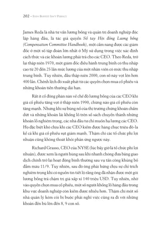 202 -
James Reda là nhà tư vấn lương bổng và quản trị doanh nghiệp độc
lập hàng đầu, là tác giả quyển Sổ tay Hội đồng Lương bổng
(Compensation Committee Handbook), một cẩm nang được các giám
đốc ở một số tập đoàn lớn nhất ở Mỹ sử dụng trong việc xác định
cách thức và các khoản lương phải trả cho các CEO. Theo Reda, trở
lại thập niên 1970, một giám đốc điều hành trung bình có thu nhập
cao từ 20 đến 25 lần mức lương của một nhân viên có mức thu nhập
trung bình. Tuy nhiên, đầu thập niên 2000, con số này vọt lên hơn
400 lần. Chênh lệch đó xuất phát từ các quyền chọn mua cổ phiếu và
những khoản tiền thưởng dài hạn.
Rất ít cổ đông phàn nàn về chế độ lương bổng của các CEO khi
giá cổ phiếu tăng vọt ở thập niên 1990, chừng nào giá cổ phiếu còn
tăng mạnh. Nhưng khi sự bùng nổ của thị trường chứng khoán chấm
dứt và những khoản lãi khổng lồ trên sổ sách chuyển thành những
khoản lỗ nghiêm trọng, các nhà đầu tư chỉ muốn hạ lương các CEO.
Họ đặc biệt khó chịu khi các CEO kiếm được hàng chục triệu đô-la
kể cả khi giá cổ phiếu sụt giảm mạnh. Thậm chí các tổ chức phi lợi
nhuận cũng không thoát khỏi phản ứng ngược này.
Richard Grasso, CEO của NYSE (lúc bấy giờ là tổ chức phi lợi
nhuận), được xem là người hùng sau khi nhanh chóng đưa bảng giao
dịch chính trở lại hoạt động bình thường sau vụ tấn công khủng bố
đẫm máu 11/9. Tuy nhiên, sau đó ông phải hứng chịu sự chỉ trích
nghiêm trọng khi có nguồn tin tiết lộ rằng ông đã nhận được một gói
lương bổng trả chậm trị giá xấp xỉ 140 triệu USD. Tuy nhiên, nhờ
vào quyền chọn mua cổ phiếu, một số người khổng lồ hàng đầu trong
khu vực doanh nghiệp còn kiếm được nhiều hơn. Thậm chí một số
nhà quản lý kém cỏi bị buộc phải nghỉ việc cũng ra đi với những
khoản đền bù lên đến 8, 9 con số.
 