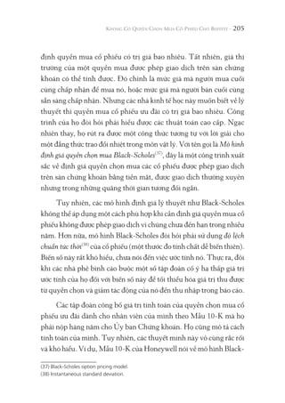 205
định quyền mua cổ phiếu có trị giá bao nhiêu. Tất nhiên, giá thị
trường của một quyền mua được phép giao dịch trên sàn chứng
khoán có thể tính được. Đó chính là mức giá mà người mua cuối
cùng chấp nhận để mua nó, hoặc mức giá mà người bán cuối cùng
sẵn sàng chấp nhận. Nhưng các nhà kinh tế học này muốn biết về lý
thuyết thì quyền mua cổ phiếu ưu đãi có trị giá bao nhiêu. Công
trình của họ đòi hỏi phải hiểu được các thuật toán cao cấp. Ngạc
nhiên thay, họ rút ra được một công thức tương tự với lời giải cho
một đẳng thức trao đổi nhiệt trong môn vật lý. Với tên gọi là Mô hình
định giá quyền chọn mua Black-Scholes(37)
, đây là một công trình xuất
sắc về định giá quyền chọn mua các cổ phiếu được phép giao dịch
trên sàn chứng khoán bằng tiền mặt, được giao dịch thường xuyên
nhưng trong những quãng thời gian tương đối ngắn.
Tuy nhiên, các mô hình định giá lý thuyết như Black-Scholes
không thể áp dụng một cách phù hợp khi cần định giá quyền mua cổ
phiếu không được phép giao dịch vì chúng chưa đến hạn trong nhiều
năm. Hơn nữa, mô hình Black-Scholes đòi hỏi phải sử dụng độ lệch
chuẩn tức thời(38)
của cổ phiếu (một thước đo tính chất dễ biến thiên).
Biến số này rất khó hiểu, chưa nói đến việc ước tính nó. Thực ra, đôi
khi các nhà phê bình cáo buộc một số tập đoàn cố ý hạ thấp giá trị
ước tính của họ đối với biến số này để tối thiểu hóa giá trị thu được
từ quyền chọn và giảm tác động của nó đến thu nhập trong báo cáo.
Các tập đoàn công bố giá trị tính toán của quyền chọn mua cổ
phiếu ưu đãi dành cho nhân viên của mình theo Mẫu 10-K mà họ
phải nộp hàng năm cho Ủy ban Chứng khoán. Họ cũng mô tả cách
tính toán của mình. Tuy nhiên, các thuyết minh này vô cùng rắc rối
và khó hiểu. Ví dụ, Mẫu 10-K của Honeywell nói về mô hình Black-
(37) Black-Scholes option pricing model.
(38) Instantaneous standard deviation.
 