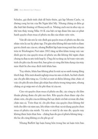 206 -
Scholes, giả định tính chất dễ biến thiên, giả lập Monte Carlo, và
đường cong lợi tức của Bộ Ngân khố Mỹ. Nhưng chẳng có điều gì
đặc biệt bất thường về Honeywell cả. Những cách mô tả như vậy có
thể tìm thấy trong Mẫu 10-K của bất cứ tập đoàn lớn nào có phát
hành quyền chọn mua cổ phiếu ưu đãi của nhân viên viên.
Vấn đề cần nói là việc định giá quyền mua cổ phiếu ưu đãi của
nhân viên là cực kỳ phức tạp. Dù gần như không thể nào tính ra được
giá trị chính xác của nó, nhưng Buffett lập luận trong một bài xã luận
trên tờ Washington Post năm 2002 rằng sự khó khăn trong việc xác
định giá trị của quyền mua cổ phiếu ưu đãi không thể ngăn chặn
chúng ta đưa ra ước tính hợp lý. Ông chỉ ra rằng các kế toán viên ước
tính chi phí của đủ mọi thứ, bao gồm cả vòng đời hữu dụng của máy
móc thiết bị cho mục đích tính khấu hao.
Tuy nhiên, khấu hao không phải là một sự so sánh tương đồng
thích hợp. Khi một doanh nghiệp mua tài sản cố định, họ biết chính
xác chi phí đến từng xu. Có thể có một số điểm không chắc chắn về
việc chi phí đó nên được ghi nhận bao nhiêu trong từng năm, nhưng
chẳng có gì mập mờ về chi phí thực tế của nó.
Còn với quyền chọn mua cổ phiếu ưu đãi, các công ty chỉ đơn
thuần phỏng đoán chi phí mà thôi. Khi quyền chọn được cấp cho
nhân viên, chi phí của nó không thể xác định với bất cứ mức độ chắc
chắn nào cả. Trên thực tế, chi phí thực của quyền chọn không thể
tính cho đến vài năm sau, khi nhân viên thực sự sử dụng quyền chọn
mua cổ phiếu của mình. Và nếu vì một lý do nào đó, quyền này
không được hiện thực hóa – chẳng hạn do giá cổ phiếu không tăng –
thì lúc đó cũng không có chi phí gì cả!
Nhưng Buffett lập luận hùng hồn trong bài xã luận trên báo
 