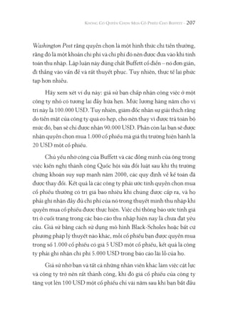 207
Washington Post rằng quyền chọn là một hình thức chi tiền thưởng,
rằng đó là một khoản chi phí và chi phí đó nên được đưa vào khi tính
toán thu nhập. Lập luận này đúng chất Buffett cổ điển – nó đơn giản,
đi thẳng vào vấn đề và rất thuyết phục. Tuy nhiên, thực tế lại phức
tạp hơn nhiều.
Hãy xem xét ví dụ này: giả sử bạn chấp nhận công việc ở một
công ty nhỏ có tương lai đầy hứa hẹn. Mức lương hàng năm cho vị
trí này là 100.000 USD. Tuy nhiên, giám đốc nhân sự giải thích rằng
do tiền mặt của công ty quá eo hẹp, cho nên thay vì được trả toàn bộ
mức đó, bạn sẽ chỉ được nhận 90.000 USD. Phần còn lại bạn sẽ được
nhận quyền chọn mua 1.000 cổ phiếu mà giá thị trường hiện hành là
20 USD một cổ phiếu.
Chủ yếu nhờ công của Buffett và các đồng minh của ông trong
việc kiến nghị thành công Quốc hội sửa đổi luật sau khi thị trường
chứng khoán suy sụp mạnh năm 2000, các quy định về kế toán đã
được thay đổi. Kết quả là các công ty phải ước tính quyền chọn mua
cổ phiếu thưởng có trị giá bao nhiêu khi chúng được cấp ra, và họ
phải ghi nhận đầy đủ chi phí của nó trong thuyết minh thu nhập khi
quyền mua cổ phiếu được thực hiện. Việc chỉ thông báo ước tính giá
trị ở cuối trang trong các báo cáo thu nhập hiện nay là chưa đạt yêu
cầu. Giả sử bằng cách sử dụng mô hình Black-Scholes hoặc bất cứ
phương pháp lý thuyết nào khác, mỗi cổ phiếu bạn được quyền mua
trong số 1.000 cổ phiếu có giá 5 USD một cổ phiếu, kết quả là công
ty phải ghi nhận chi phí 5.000 USD trong báo cáo lãi lỗ của họ.
Giả sử nhờ bạn và tất cả những nhân viên khác làm việc cật lực
và công ty trở nên rất thành công, khi đó giá cổ phiếu của công ty
tăng vọt lên 100 USD một cổ phiếu chỉ vài năm sau khi bạn bắt đầu
 