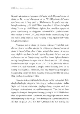 208 -
làm việc và nhận quyền mua cổ phiếu của mình. Do quyền mua cổ
phiếu ưu đãi cho phép bạn mua với giá 20 USD một cổ phiếu nên
quyền này quả là đáng ganh tỵ. Khi bạn thực thi quyền mua này,
bạn phải trả công ty 20.000 USD và nhận được 1.000 cổ phiếu phổ
thông. Với thị giá 100 USD một cổ phiếu, bạn có thể bán ngay số cổ
phiếu vừa nhận này với tổng giá trị 100.000 USD. Lợi nhuận trước
thuế của bạn là 80.000 USD, một khoản đền bù cho mức lương thấp
mà bạn đã chấp nhận khi bước vào công ty này. Quả là một vụ rất
hời, phải không nào?
Nhưng có một số vấn đề với phương pháp này. Trước hết, mức
chi phí công ty ghi nhận và mức chi phí thực sự của quyền mua cổ
phiếu là hai điều khác nhau. Giá trị kinh tế thực sự của các quyền
mua cổ phiếu này là sự chênh lệch giữa thị giá cổ phiếu và mức giá
mà bạn thực sự trả. Công ty cũng có thể bán 1.000 cổ phiếu đó ra thị
trường chứng khoán cho người khác và thu về 100.000 USD, nhưng
họ chỉ bán cho bạn với giá 20.000 USD. Do đó, khoản lợi nhuận
80.000 USD của bạn chính là chi phí cơ hội cho công ty và tất cả
những cổ đông khác. Tất nhiên, điều này được bù đắp một phần
bằng những khoản tiết kiệm mà công ty nhận được khi trả lương
thấp cho bạn trong từng ấy năm.
Hơn nữa, thậm chí khi tính đến chi phí cơ hội, không nhất thiết
đó phải là chi phí bằng tiền. Nếu công ty cho bạn trái phiếu của Bộ
Ngân khố, hoặc cổ phiếu được cấp phép nhưng chưa phát hành, thì
không có khoản tiền mặt nào rời khỏi công ty cả. Trên thực tế, điều
ngược lại đã xảy ra. Dòng tiền của công ty tăng 20.000 USD khi bạn
thực thi quyền của mình. Tuy nhiên, nếu công ty phải mua cổ phiếu
trên thị trường tự do với giá 100 USD một đơn vị trước khi chuyển
cho bạn với giá 20 USD một đơn vị, thì lúc đó họ mới thực sự cần
 