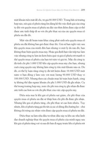 209
một khoản tiền mặt để chi, trị giá 80.000 USD. Trong bất cứ trường
hợp nào, nếu giá cổ phiếu tăng lên đáng kể thì việc định giá của công
ty đối với quyền mua cổ phiếu ưu đãi vào thời điểm được cấp có thể
được ước tính thấp đi so với chi phí thực sự của các quyền mua cổ
phiếu ưu đãi đó.
Một vấn đề hoàn toàn khác cũng phát sinh nếu quyền mua cổ
phiếu ưu đãi không bao giờ được thực thi. Giả sử bạn nghỉ việc sau
khi quyền mua của mình đến hạn nhưng vì một lý do nào đó, bạn
không thực hiện quyền mua này. Hoặc giả định bạn vẫn tiếp tục làm
việc nhưng công ty làm ăn kém hiệu quả và giá cổ phiếu rớt mạnh vì
thế quyền mua cổ phiếu của bạn trở nên vô giá trị. Mặc dù công ty
đã tính chi phí 5.000 USD khi cấp quyền mua này cho bạn, nhưng
cuối cùng quyền này không làm công ty tốn một khoản nào cả. Do
đó, có thể lý luận rằng công ty đã tiết kiệm được 10.000 USD một
năm vì bạn đồng ý làm việc với mức lương 90.000 USD thay vì
100.000 USD. Nhưng theo các chuẩn mực kế toán hiện hành, công
ty không thể đảo ngược khoản chi phí 5.000 USD đã ghi nhận. Cụ
thể trong trường hợp này, mức chi phí mà công ty ghi nhận đã được
ước tính cao hơn so với chi phí thực của việc cấp quyền này.
Điều mỉa mai là khi giá cổ phiếu sụt giảm, chi phí thực của
quyền mua cổ phiếu ưu đãi sẽ thấp hơn chi phí đã được ghi nhận.
Nhưng khi giá cổ phiếu tăng, chi phí thực sẽ cao hơn nhiều. Tuy
nhiên, khi cổ phiếu tăng giá thì tất cả các cổ đông đều hưởng lợi – chứ
không chỉ riêng các nhân viên được cấp quyền mua cổ phiếu ưu đãi.
Điều thực sự làm nhà đầu tư nhức đầu xảy ra khi các nhà lãnh
đạo doanh nghiệp thực thi quyền mua cổ phiếu của mình ngay sau
khi giá cổ phiếu tăng vọt và sau đó bán đi ngay trước khi cổ phiếu rớt
 