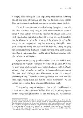 ít công ty. Mặc dù ông vẫn thiên về phương pháp tiếp cận tập trung
này, nhưng trong những năm gần đây việc đa dạng hóa đã nổi lên
đóng vai trò quan trọng hơn trong phong cách đầu tư của Buffett.
Để trở thành một nhà đầu tư thành công, bạn phải là một nhà
đầu tư có kiến thức vững vàng, và điểm khởi đầu tốt nhất chính là
xem xét những chiến lược đầu tư của Buffett. Quyển sách này sẽ
trình bày cho bạn thấy những điểm tốt và chưa tốt của những chiến
lược ấy, khi nào thì chúng đạt hiệu quả tối đa, khi nào thì không. Nó
sẽ dạy cho bạn rằng việc đa dạng hóa, một trong những khái niệm
quan trọng nhất trong lĩnh vực tài chính hiện đại, không chỉ giúp
bạn giảm rủi ro trong đầu tư; nó còn giới hạn tiềm năng lợi nhuận của
bạn. Bạn sẽ thấy quan điểm của Buffett về đa dạng hóa phát triển
như thế nào theo thời gian.
Quyển sách này cũng giúp bạn hiểu và phân biệt sự khác nhau
giữa một cổ phiếu giá trị và một cổ phiếu bị định giá thấp. Điều này
rất quan trọng nếu bạn muốn hiểu rõ cách đầu tư của Buffett. Quyển
sách này cũng chỉ ra cho bạn biết khi nào bạn nên hướng danh mục
đầu tư về các cổ phiếu giá trị và khi nào nên ưu tiên cho những cổ
phiếu tăng trưởng. Thậm chí, nó còn dạy cho bạn một chiến lược đầu
tư không hề mang dấu ấn của Buffett - đầu tư momentum(2)
- và làm
thế nào bạn có thể sử dụng nó như một lợi thế của mình.
Trong những trang sách tiếp theo, bạn sẽ biết rằng không có ai
là hoàn hảo cả - kể cả Warren Buffett. Thật khó tin, nhưng ngay cả
Buffett cũng phạm phải một số sai lầm. Mà trong đầu tư, sai lầm có
21
(2) Momentum investing - tạm dịch là đầu tư xung lượng hay động lượng: Là chiến lược đầu
tư nhắm vào việc tăng vốn dựa trên sự liên tục của các xu hướng đang tồn tại trên thị trường.
Các nhà đầu tư momentum tin rằng những đợt tăng giá mạnh của một loại chứng khoán nào
đó sẽ kéo theo những khoản lợi nhuận cộng thêm, hoặc ngược lại, những khoản sụt giảm giá
trị tương ứng. Riêng “momentum" được gọi là “chỉ số xung lượng" dùng đo tốc độ thay đổi
của giá đóng cửa, được sử dụng để nhận diện mức suy yếu của xu thế và các điểm đảo chiều.
Chỉ số này thường bị đánh giá thấp do sự đơn giản của nó.
 