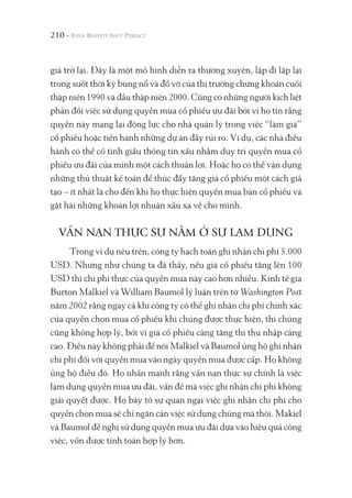 210 -
giá trở lại. Đây là một mô hình diễn ra thường xuyên, lặp đi lặp lại
trong suốt thời kỳ bùng nổ và đổ vỡ của thị trường chứng khoán cuối
thập niên 1990 và đầu thập niên 2000. Cũng có những người kịch liệt
phản đối việc sử dụng quyền mua cổ phiếu ưu đãi bởi vì họ tin rằng
quyền này mang lại động lực cho nhà quản lý trong việc “làm giá”
cổ phiếu hoặc tiến hành những dự án đầy rủi ro. Ví dụ, các nhà điều
hành có thể cố tình giấu thông tin xấu nhằm duy trì quyền mua cổ
phiếu ưu đãi của mình một cách thuận lợi. Hoặc họ có thể vận dụng
những thủ thuật kế toán để thúc đẩy tăng giá cổ phiếu một cách giả
tạo – ít nhất là cho đến khi họ thực hiện quyền mua bán cổ phiếu và
gặt hái những khoản lợi nhuận xấu xa về cho mình.
VẤN NẠN THỰC SỰ NẰM Ở SỰ LẠM DỤNG
Trong ví dụ nêu trên, công ty hạch toán ghi nhận chi phí 5.000
USD. Nhưng như chúng ta đã thấy, nếu giá cổ phiếu tăng lên 100
USD thì chi phí thực của quyền mua này cao hơn nhiều. Kinh tế gia
Burton Malkiel và William Baumol lý luận trên tờ Washington Post
năm 2002 rằng ngay cả khi công ty có thể ghi nhận chi phí chính xác
của quyền chọn mua cổ phiếu khi chúng được thực hiện, thì chúng
cũng không hợp lý, bởi vì giá cổ phiếu càng tăng thì thu nhập càng
cao. Điều này không phải để nói Malkiel và Baumol ủng hộ ghi nhận
chi phí đối với quyền mua vào ngày quyền mua được cấp. Họ không
ủng hộ điều đó. Họ nhấn mạnh rằng vấn nạn thực sự chính là việc
lạm dụng quyền mua ưu đãi, vấn đề mà việc ghi nhận chi phí không
giải quyết được. Họ bày tỏ sự quan ngại việc ghi nhận chi phí cho
quyền chọn mua sẽ chỉ ngăn cản việc sử dụng chúng mà thôi. Makiel
và Baumol đề nghị sử dụng quyền mua ưu đãi dựa vào hiệu quả công
việc, vốn được tính toán hợp lý hơn.
 